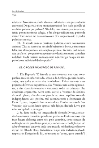 Jacob Lorber
156


mide etc. No entanto, ainda são mais admissíveis do que a relação
entre nós! De que vale meu pronunciamento? Pois tudo que falo já
o sabias, palavra por palavra! Não falo, no entanto, por tua causa,
senão por mim e meus colegas, a fim de que saibam meu ponto de
vista. Deste modo me harmonizo com eles, enquanto não te podes
polarizar conosco.
     10. De acordo com as Escrituras judaicas, és um dos maiores
anjos no Céu; ao passo que nós ainda beiramos o berço, e muito nos
falta para alcançarmos a maturação espiritual. Por isto, pedimos-te
que te afastes, porquanto tua presença redunda em nossa completa
nulidade! Nada lucrarás conosco, nem nós contigo no que diz res-
peito à tua individualidade e poder!”

       82. O PODER MILAGROSO DE RAPHAEL

     1. Diz Raphael: “O fato de eu me encontrar em vossa com-
panhia não é minha vontade, senão a do Senhor, que não só nós,
anjos, mas todos os seres têm de obedecer. Existe somente uma
pequena diferença: seguirmos a Sua Vontade não como ignoran-
tes, e sim conscientemente – enquanto todas as criaturas Lhe
obedecem cegamente. Além disto, aceitei a Vontade do Senhor,
de modo pleno, não obstante possuir eu, como espírito, vontade
independente; vós, porém, mal reconhecestes a Existência de
Deus. É, pois, impossível mencionardes o Conhecimento da Sua
Vontade, que assimilareis apenas pela leitura daquele Livro por
mim compilado e entregue.
     2. Se, deste modo, vos integrardes da Vontade Divina, aceitan-
do-A em vossos corações e pondo em prática os Ensinamentos, não
mais haverá diferença entre nós; pelo contrário, sereis capazes de
realizações mais grandiosas, porque já encarnastes, condição que me
cabe efetuar mais uma vez, onde terei trocado minha função de servo
divino em filho de Deus. Preferiria ser o que sois; todavia, tenho de
respeitar os Desígnios do Pai, no tocante ao “como, que e quando”!
 
