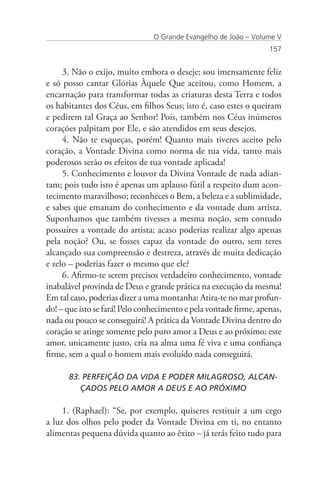 O Grande Evangelho de João – Volume V
                                                                   157


     3. Não o exijo, muito embora o deseje; sou imensamente feliz
e só posso cantar Glórias Àquele Que aceitou, como Homem, a
encarnação para transformar todas as criaturas desta Terra e todos
os habitantes dos Céus, em filhos Seus; isto é, caso estes o queiram
e pedirem tal Graça ao Senhor! Pois, também nos Céus inúmeros
corações palpitam por Ele, e são atendidos em seus desejos.
     4. Não te esqueças, porém! Quanto mais tiveres aceito pelo
coração, a Vontade Divina como norma de tua vida, tanto mais
poderosos serão os efeitos de tua vontade aplicada!
     5. Conhecimento e louvor da Divina Vontade de nada adian-
tam; pois tudo isto é apenas um aplauso fútil a respeito dum acon-
tecimento maravilhoso; reconheces o Bem, a beleza e a sublimidade,
e sabes que emanam do conhecimento e da vontade dum artista.
Suponhamos que também tivesses a mesma noção, sem contudo
possuíres a vontade do artista; acaso poderias realizar algo apenas
pela noção? Ou, se fosses capaz da vontade do outro, sem teres
alcançado sua compreensão e destreza, através de muita dedicação
e zelo – poderias fazer o mesmo que ele?
     6. Afirmo-te serem precisos verdadeiro conhecimento, vontade
inabalável provinda de Deus e grande prática na execução da mesma!
Em tal caso, poderias dizer a uma montanha: Atira-te no mar profun-
do! – que isto se fará! Pelo conhecimento e pela vontade firme, apenas,
nada ou pouco se conseguirá! A prática da Vontade Divina dentro do
coração se atinge somente pelo puro amor a Deus e ao próximo; este
amor, unicamente justo, cria na alma uma fé viva e uma confiança
firme, sem a qual o homem mais evoluído nada conseguirá.

      83. PERFEIÇÃO DA VIDA E PODER MILAGROSO, ALCAN-	 	
         ÇADOS PELO AMOR A DEUS E AO PRÓXIMO

     1. (Raphael): “Se, por exemplo, quiseres restituir a um cego
a luz dos olhos pelo poder da Vontade Divina em ti, no entanto
alimentas pequena dúvida quanto ao êxito – já terás feito tudo para
 