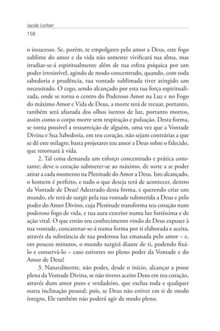 Jacob Lorber
158


o insucesso. Se, porém, te empolgares pelo amor a Deus, este fogo
sublime do amor e da vida não somente vivificará tua alma, mas
irradiar-se-á espiritualmente além de tua esfera psíquica por um
poder irresistível, agindo de modo concentrado, quando, com toda
sabedoria e prudência, tua vontade sublimada tiver atingido um
necessitado. O cego, sendo alcançado por esta tua força espirituali-
zada, onde se torna o centro do Poderoso Amor na Luz e no Fogo
do máximo Amor e Vida de Deus, a morte terá de recuar, portanto,
também será afastada dos olhos isentos de luz, portanto mortos,
assim como o corpo morre sem respiração e pulsação. Desta forma,
se torna possível a ressurreição de alguém, uma vez que a Vontade
Divina e Sua Sabedoria, em teu coração, não sejam contrárias a que
se dê este milagre; basta projetares teu amor a Deus sobre o falecido,
que retornará à vida.
     2. Tal coisa demanda um esforço concentrado e prática cons-
tante; deve o coração submeter-se ao máximo, de sorte a se poder
atirar a cada momento na Plenitude do Amor a Deus. Isto alcançado,
o homem é perfeito, e tudo o que deseja terá de acontecer, dentro
da Vontade de Deus! Adestrado desta forma, e querendo criar um
mundo, ele terá de surgir pela tua vontade submetida a Deus e pelo
poder do Amor Divino, cuja Plenitude transforma teu coração num
poderoso fogo de vida, e tua aura exterior numa luz fortíssima e de
ação vital. O que então teu conhecimento vindo de Deus expuser à
tua vontade, concatenar-se-á numa forma por ti elaborada e aceita,
através da substância de tua poderosa luz emanada pelo amor – e,
em poucos minutos, o mundo surgirá diante de ti, podendo fixá-
lo e conservá-lo – caso estiveres no pleno poder da Vontade e do
Amor de Deus!
     3. Naturalmente, não podes, desde o início, alcançar a posse
plena da Vontade Divina, se não tiveres aceito Deus em teu coração,
através dum amor puro e verdadeiro, que exclua toda e qualquer
outra inclinação pessoal; pois, se Deus não estiver em ti de modo
íntegro, Ele também não poderá agir de modo pleno.
 