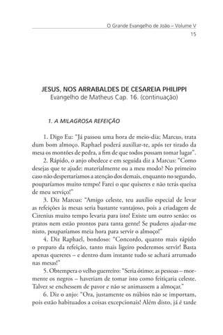 O Grande Evangelho de João – Volume V
                                                                 15




   JESUS, NOS ARRABALDES DE CESAREIA PHILIPPI
      Evangelho de Matheus Cap. 16. (continuação)


      1. A MILAGROSA REFEIÇÃO

     1. Digo Eu: “Já passou uma hora de meio-dia; Marcus, trata
dum bom almoço. Raphael poderá auxiliar-te, após ter tirado da
mesa os montões de pedra, a fim de que todos possam tomar lugar”.
     2. Rápido, o anjo obedece e em seguida diz a Marcus: “Como
desejas que te ajude: materialmente ou a meu modo? No primeiro
caso não despertaríamos a atenção dos demais, enquanto no segundo,
pouparíamos muito tempo! Farei o que quiseres e não terás queixa
de meu serviço!”
     3. Diz Marcus: “Amigo celeste, teu auxílio especial de levar
as refeições às mesas seria bastante vantajoso, pois a criadagem de
Cirenius muito tempo levaria para isto! Existe um outro senão: os
pratos nem estão prontos para tanta gente! Se puderes ajudar-me
nisto, pouparíamos meia hora para servir o almoço!”
     4. Diz Raphael, bondoso: “Concordo, quanto mais rápido
o preparo da refeição, tanto mais ligeiro poderemos servir! Basta
apenas quereres – e dentro dum instante tudo se achará arrumado
nas mesas!”
     5. Obtempera o velho guerreiro: “Seria ótimo; as pessoas – mor-
mente os negros – haveriam de tomar isto como feitiçaria celeste.
Talvez se enchessem de pavor e não se animassem a almoçar.”
     6. Diz o anjo: “Ora, justamente os núbios não se importam,
pois estão habituados a coisas excepcionais! Além disto, já é tarde
 