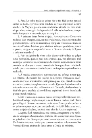 O Grande Evangelho de João – Volume V
                                                                      159


     4. Amá-Lo sobre todas as coisas não é tão fácil como pensas!
Antes de tudo, é preciso uma conduta de vida impecável, dentro
das Leis de Moysés; quando essa conduta for viciada por toda sorte
de pecados, as energias indispensáveis à vida sofrerão dano, porque
estão integradas na matéria, que as aniquila.
     5. A criatura desta forma aleijada, não pode amar Deus com
todas as suas energias, que, na maior das vezes, estão exterminadas
por dois terços. Torna-se necessária a completa renúncia de todas as
suas tendências e hábitos, para vivificar as forças perdidas e, pouco
a pouco, integrar-se no possível amor a Deus – coisa não fácil para
a criatura mundana!
     6. Pois, se alguém de plena saúde já sente dificuldade ao galgar
uma montanha, quanto mais um artrítico que, nas planícies, mal
consegue locomover-se com muletas. Se mesmo assim, tivesse a firme
vontade de alcançar o cume, necessitaria dum guia forte e cheio de
saúde, que o amparasse – e assim lucraria muito pelo empreendimento
realizado.
     7. À medida que subisse, aumentariam seu esforço e suor que,
no entanto, libertariam das toxinas os membros entrevados, vivifi-
cando as células amortecidas e atingiria o pico, após dias de marcha
exaustiva, porém, completamente curado. Que resolução fantástica
não seria a um reumático subir o Ararate! Contudo, ainda seria mais
fácil do que a escalada da cordilheira espiritual, isto é: humildade
plena e total renúncia!
     8. Isto te causa admiração e pensas serem problemáticas as pro-
babilidades da perfeição completa nesta Terra, e nada se poder fazer
por milagres! De certo modo tens razão; nesta época, porém, existem
os guias competentes, e com sua ajuda não será difícil deixar-se levar,
como aleijado da alma, ao pico mais alto do Ararate espiritual.
     9. Agora é fácil, para todos de boa vontade, integrarem-se na perfei-
ção da Vida; pois o Senhor achou por bem, não só convocar, nesta época,
os guias fortes dos Céus para prepararem e conduzirem as criaturas, mas
Ele Mesmo encarnou e veio para curar os artríticos, e demonstrar Sua
Vontade Divina, ensinando-lhes o amor a Deus e ao próximo.
 