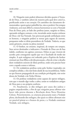 Jacob Lorber
160


     10. Ninguém mais poderá alimentar dúvidas quanto à Vonta-
de de Deus, e também saberá da maneira pela qual deve amá-Lo,
purificando assim o seu coração. Os caminhos são claramente de-
monstrados e quem quiser palmilhá-los, não se perderá. Em tempos
vindouros, será mais difícil a criatura harmonizar-se com a Vontade
Pura de Deus; pois, ao lado dos profetas justos, surgirão os falsos,
operando milagres comuns a vós, incutindo assim noções errôneas
de Deus e de Sua Vontade. Isto provocará grande atribulação entre
os homens, e ninguém poderá se tornar guia seguro de outrem,
porquanto todos se dirão possuidores da Verdade. Todavia, os que
assim gritarem, estarão na plena mentira!
     11. O Senhor, no entanto, inspirará, de tempos em tempos,
Seus servos destinados a indicarem a Vontade de Deus aos de boa
índole, conforme ora agimos convosco. Felizes os que viverem de
acordo; pois conseguirão aquilo que vos é facultado de modo tão
simples. A ação milagrosa será reduzida; pois o Espírito do Senhor
ensinará aos Seus filhos a devida precaução, a fim de evitar o desafio
dum verdadeiro exército de falsos profetas, onde seria preciso lutar
com a espada contra o inferno.
     12. Os verdadeiros profetas serão pelo Senhor inspirados em
completa solidão, e eles não farão alarde de sua incumbência. Todos
os que fizerem propaganda de sua condição privilegiada, não serão
donos da Verdade e do Verbo Divino.
     13. Os profetas verdadeiros serão capazes de operar milagres,
sem que o mundo algo venha a saber, senão os verdadeiros amigos
de Deus para o seu próprio conforto.
     14. Atualmente, se dão milagres por causa dos judeus e
pagãos empedernidos, a fim de que ninguém possa afirmar não
haver tido provas durante a Revelação desta Nova Doutrina
Celeste. Posteriormente, as criaturas procurarão mais a Verdade
plena, declinando dos milagres, dos quais os sábios afirmam não
ser possível pintar-se o branco de preto, e a Verdade continuar
Verdade, sem milagres.
 