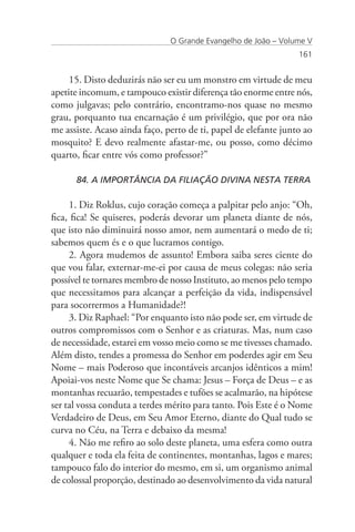 O Grande Evangelho de João – Volume V
                                                                 161


     15. Disto deduzirás não ser eu um monstro em virtude de meu
apetite incomum, e tampouco existir diferença tão enorme entre nós,
como julgavas; pelo contrário, encontramo-nos quase no mesmo
grau, porquanto tua encarnação é um privilégio, que por ora não
me assiste. Acaso ainda faço, perto de ti, papel de elefante junto ao
mosquito? E devo realmente afastar-me, ou posso, como décimo
quarto, ficar entre vós como professor?”

      84. A IMPORTÂNCIA DA FILIAÇÃO DIVINA NESTA TERRA

     1. Diz Roklus, cujo coração começa a palpitar pelo anjo: “Oh,
fica, fica! Se quiseres, poderás devorar um planeta diante de nós,
que isto não diminuirá nosso amor, nem aumentará o medo de ti;
sabemos quem és e o que lucramos contigo.
     2. Agora mudemos de assunto! Embora saiba seres ciente do
que vou falar, externar-me-ei por causa de meus colegas: não seria
possível te tornares membro de nosso Instituto, ao menos pelo tempo
que necessitamos para alcançar a perfeição da vida, indispensável
para socorrermos a Humanidade?!
     3. Diz Raphael: “Por enquanto isto não pode ser, em virtude de
outros compromissos com o Senhor e as criaturas. Mas, num caso
de necessidade, estarei em vosso meio como se me tivesses chamado.
Além disto, tendes a promessa do Senhor em poderdes agir em Seu
Nome – mais Poderoso que incontáveis arcanjos idênticos a mim!
Apoiai-vos neste Nome que Se chama: Jesus – Força de Deus – e as
montanhas recuarão, tempestades e tufões se acalmarão, na hipótese
ser tal vossa conduta a terdes mérito para tanto. Pois Este é o Nome
Verdadeiro de Deus, em Seu Amor Eterno, diante do Qual tudo se
curva no Céu, na Terra e debaixo da mesma!
     4. Não me refiro ao solo deste planeta, uma esfera como outra
qualquer e toda ela feita de continentes, montanhas, lagos e mares;
tampouco falo do interior do mesmo, em si, um organismo animal
de colossal proporção, destinado ao desenvolvimento da vida natural
 