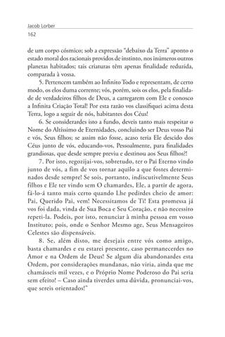 Jacob Lorber
162


de um corpo cósmico; sob a expressão “debaixo da Terra” aponto o
estado moral dos racionais providos de instinto, nos inúmeros outros
planetas habitados; tais criaturas têm apenas finalidade reduzida,
comparada à vossa.
     5. Pertencem também ao Infinito Todo e representam, de certo
modo, os elos duma corrente; vós, porém, sois os elos, pela finalida-
de de verdadeiros filhos de Deus, a carregarem com Ele e conosco
a Infinita Criação Total! Por esta razão vos classifiquei acima desta
Terra, logo a seguir de nós, habitantes dos Céus!
     6. Se considerardes isto a fundo, deveis tanto mais respeitar o
Nome do Altíssimo de Eternidades, concluindo ser Deus vosso Pai
e vós, Seus filhos; se assim não fosse, acaso teria Ele descido dos
Céus junto de vós, educando-vos, Pessoalmente, para finalidades
grandiosas, que desde sempre previu e destinou aos Seus filhos?!
     7. Por isto, regozijai-vos, sobretudo, ter o Pai Eterno vindo
junto de vós, a fim de vos tornar aquilo a que fostes determi-
nados desde sempre! Se sois, portanto, indiscutivelmente Seus
filhos e Ele ter vindo sem O chamardes, Ele, a partir de agora,
fá-lo-á tanto mais certo quando Lhe pedirdes cheio de amor:
Pai, Querido Pai, vem! Necessitamos de Ti! Esta promessa já
vos foi dada, vinda de Sua Boca e Seu Coração, e não necessito
repeti-la. Podeis, por isto, renunciar à minha pessoa em vosso
Instituto; pois, onde o Senhor Mesmo age, Seus Mensageiros
Celestes são dispensáveis.
     8. Se, além disto, me desejais entre vós como amigo,
basta chamardes e eu estarei presente, caso permanecerdes no
Amor e na Ordem de Deus! Se algum dia abandonardes esta
Ordem, por considerações mundanas, não viria, ainda que me
chamásseis mil vezes, e o Próprio Nome Poderoso do Pai seria
sem efeito! – Caso ainda tiverdes uma dúvida, pronunciai-vos,
que sereis orientados!”
 