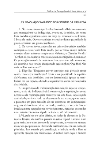 O Grande Evangelho de João – Volume V
                                                                163


      85. GRADUAÇÕES NO REINO DOS ESPÍRITOS DA NATUREZA

     1. No momento em que Raphael concede a Roklus e seus ami-
gos prosseguirem nas indagações, levanta-se, de súbito, um vento
forte do Mar, experimentando sua força nas ricas tendas de Ouran,
à beira da praia. Ouve-se também o crocitar duma quantidade de
grous, a voarem em grande confusão.
     2. Os navios novos, ancorados no cais recém-criado, também
começam a estalar com forte ruído, pois o vento, muito embora
o tempo claro, torna-se sempre mais violento, e Cirenius Me diz:
“Senhor, se esta ventania continuar, seremos obrigados a nos mudar!
Os grous agitados nada de bom anunciam; devem ter sido assustados,
do contrário não teriam abandonado seus ninhos! Que frio! Não
seria melhor entrarmos?”
     3. Digo Eu: “Enquanto estiver convosco, não precisais temer
vento, frio e aves barulhentas! Existe uma quantidade de espíritos
da Natureza não destilados, que em determinadas épocas se mani-
festam em sua espécie, a fim de se capacitarem a uma esfera superior
de atividade.
     4.Tais períodos de transmutação têm sempre aspecto tempes-
tuoso, e são tão indispensáveis à conservação e reprodução, como
necessitas da respiração para manteres tua vida física. Após rápida
caminhada, terás excitado os elementos de tua carne, que se unem
e passam a um grau mais alto de sua existência; em compensação,
os graus abaixo ficam, de certo modo, inativos, e caso não fossem
imediatamente ocupados por novos elementos, perderias os sentidos
num estado contínuo e rápido de inércia, até caíres morto.
     5.Vê, pela luz e o calor diários, miríades de elementos da Na-
tureza, libertos da matéria, passam ao reino vegetal e animal num
grau mais alto e num excesso de temperatura, às vezes em número
maior do que podiam se libertar da matéria bruta, em sua evolução
primitiva. Isto notarás pela paralisação e inércia, onde a flora se
apresenta murcha e até mesmo seca. O motivo disto é que o número
 