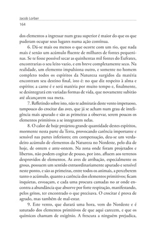 Jacob Lorber
164


dos elementos a ingressar num grau superior é maior do que os que
puderam ocupar seus lugares numa ação contínua.
     6. Dá-se mais ou menos o que ocorre com um rio, que nada
mais é senão um acúmulo fluente de milhares de fontes pequeni-
nas. Se te fosse possível secar as quinhentas mil fontes do Eufrates,
encontrarias o seu leito vazio, e em breve completamente seco. Na
realidade, um elemento impulsiona outro, e somente no homem
completo todos os espíritos da Natureza surgidos da matéria
encontram seu destino final, isto é: no que diz respeito à alma e
espírito; a carne é e será matéria por muito tempo e, finalmente,
se desintegrará em variadas formas de vida, que novamente subirão
até alcançarem sua meta.
     7. Refletindo sobre isto, não te admirarás deste vento impetuoso,
tampouco do crocitar das aves, que já se acham num grau de inteli-
gência mais apurado e são as primeiras a observar, serem poucos os
elementos primitivos a se integrarem nelas.
     8. O calor de hoje projetou grande quantidade destes espíritos,
mormente nesta parte da Terra, provocando carência importante e
sensível nas partes inferiores; em compensação, deu-se um verda-
deiro acúmulo de elementos da Natureza no Nordeste, pelo dia de
hoje, de ontem e ante-ontem. Na zona onde foram projetados e
libertos, não podem cogitar de pouso, por isto, afluem aos terrenos
desprovidos de elementos. As aves de arribação, especialmente os
grous, possuem um sentido extraordinariamente apurado e sensível
neste ponto, e são as primeiras, entre todos os animais, a perceberem
tanto o acúmulo, quanto a carência dos elementos primitivos; ficam
inquietas, esvoaçam, e cada uma procura camadas no ar onde en-
contra a abundância que absorve por forte respiração, manifestando,
pelos gritos, ter encontrado o que precisava. O crocitar é prova de
agrado, mas também de mal-estar.
     9. Este vento, que durará uma hora, vem do Nordeste e é
saturado dos elementos primitivos de que aqui carecem, e que os
químicos chamam de oxigênio. A frescura a ninguém prejudica,
 