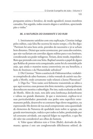 O Grande Evangelho de João – Volume V
                                                                  165


porquanto anima e fortalece, de modo agradável, nossos membros
cansados. Em seguida, todos estareis alegres e satisfeitos, apreciando
pão e vinho.”

      86. A NATUREZA DO DIAMANTE E DO RUBI

     1. Inteiramente satisfeito com esta explicação, Cirenius indaga
pelos núbios, cuja falta lhe ocorreu há muito tempo, e Eu lhe digo:
“Partiram há uma hora atrás, providos do necessário e já se acham
bem distantes. Deixei que assim acontecesse, por causa dos essênios,
que não vacilariam em convidar alguns núbios para o seu Instituto,
considerando seu poder milagroso. Teriam, deste modo, impedido o
Bem que pretendo com essa Seita. Raphael assumiu o papel de alguns
que Roklus de pronto teria conquistado; assim foi ele entretido pelo
anjo, que ainda o mantém numa controvérsia em seu benefício, a
bem do Instituto e da Humanidade sofredora!”
     2. Diz Cirenius: “Sinto a ausência de Oubratouvishar, verdadei-
ro compêndio de saber humano, e tinha vontade de assistir sua che-
gada a Menfis, onde certamente tudo relatará a Justus Platonicus!”
     3. Digo Eu: “Tens razão; será fielmente transmitido ao sábio o
que aqui ocorreu; essas pessoas têm forte memória, e principalmente
desconhecem mentira e subterfúgio. Por isto, nada ocultarão ao chefe
de Menfis. Além do mais, tens dele uma lembrança deslumbrante
e valiosa no grande diamante. Já que o mencionei, explicar-te-ei
suas particularidades: possuindo essa pedra uma superfície extre-
mamente polida, desenvolve-se constante fogo eletro-magnético, ou
expressando-Me dentro de tua atual compreensão: uma quantidade
de elementos da Natureza de qualidade mais nobre se agrupa, em
grande movimentação, rodeia-o por todos os lados, produzindo por
tal constante atividade, um especial fulgor na superfície, o que lhe
dá valor tão considerável aos olhos do homem.
     4. Valor quase idêntico tem o Urim (Rubi), derivado do dia-
mante; apenas é este um conglomerado dificilmente solúvel, de
 
