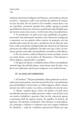 Jacob Lorber
166


inúmeros elementos inteligentes da Natureza, motivando sua dureza
excessiva – enquanto o rubi é um acúmulo de espíritos de atração,
ou seja: de amor. Por tal motivo é ele vermelho, menos duro e em
sua superfície, mormente quando bem polido, agrupa-se grande
quantidade de elementos amorosos, produzindo especial fulgor que,
até mesmo numa noite escura, é visível como fraca incandescência.
     5. Se pendurares no peito estas duas qualidades de pedras,
provocarás uma polarização mecânica entre elementos inteligentes
e amorosos, em tua própria esfera exterior de projeção; são eles
ativados pelo aroma de tua aura, e produzem em tua alma luz mais
forte, onde as partículas inteligenciadas dos elementos da Natureza
provocam um reflexo espelhante, fazendo com que a alma, de mo-
mento, penetre num saber mais profundo, tornando-se clarividente.
     6. Por este motivo, ordenou Moysés ao sumo sacerdote, através
seu irmão Aaron, o uso de placas de Thummim e Urim durante o
ofício religioso, capacitando-o a predizer.
     7. De agora em diante, o verdadeiro amor a Deus e sua sabedoria,
tomarão lugar das referidas placas, numa forma mais elevada e viva;
dei-te esta explicação, apenas para enriquecer o teu conhecimento.

       87. AS JOIAS DOS SOBERANOS

      1. (O Senhor): “Tal particularidade e efeito poderiam ser alcan-
çados com outras pedras, caso fosse possível levá-las a um polimento
para tal finalidade. Cientes disto, os velhos egípcios, sábios e faraós,
usavam-nos sobre o peito e na cabeça, cravejados em aros de ouro.
      2. Quem, naquela época, usasse tais pedras, era pelo povo
considerado patriarca ou sábio; portanto, tinha o uso de jóias reais
um motivo verdadeiro e genuíno; hoje em dia, representa apenas
a ostentação fútil da riqueza terrena, do orgulho, da luxúria, do
egoísmo e do domínio condenável. Não obstante os imperadores,
reis, príncipes e militares se enfeitem com esses antigos emblemas
da sabedoria – nada de verdadeiro apresentam! Razão por que
 
