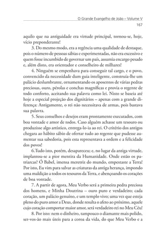 O Grande Evangelho de João – Volume V
                                                                   167


aquilo que na antiguidade era virtude principal, tornou-se, hoje,
vício preponderante!
     3. Do mesmo modo, era a regência uma qualidade de destaque,
pois o número de pessoas sábias e experimentadas, não era excessivo e
quem fosse incumbido de governar um país, assumia encargo pesado
e, além disto, era orientador e conselheiro de milhares!
     4. Ninguém se empenhava para conseguir tal cargo, e o povo,
convencido da necessidade dum guia inteligente, construía-lhe um
palácio deslumbrante, ornamentando os aposentos de várias pedras
preciosas, ouro, pérolas e conchas magníficas e provia o regente de
todo conforto, aceitando sua palavra como lei. Nisto se baseia até
hoje a especial projeção dos dignitários – apenas com a grande di-
ferença: Antigamente, o rei não necessitava de armas, pois bastava
sua palavra.
     5. Seus conselhos e desejos eram prontamente executados, com
boa vontade e amor de todos. Caso alguém achasse um tesouro ou
produzisse algo artístico, entrega-lo-ia ao rei. O critério dos antigos
chegara ao hábito sábio de ofertar tudo ao regente que pudesse au-
mentar sua sabedoria, pois esta representava a ordem e a felicidade
dos povos!
     6.Tudo isto, porém, desapareceu; e, no lugar da antiga virtude,
implantou-se a pior mentira da Humanidade. Onde estão os pa-
triarcas? Ó Babel, imensa meretriz do mundo, empestaste a Terra!
Por isto, Eu vim para salvar as criaturas da antiga herança, impondo
uma maldição a todos os tesouros da Terra, e abençoando os corações
de boa vontade.
     7. A partir de agora, Meu Verbo será a primeira pedra preciosa
dos homens, e Minha Doutrina – ouro puro e verdadeiro; cada
coração, um palácio genuíno, e um templo vivo; uma vez que esteja
pleno do puro amor a Deus, donde resulta o afeto ao próximo, aquele
cujo coração comportar maior amor, será verdadeiro rei no Meu Céu!
     8. Por isto: nem o dinheiro, tampouco o diamante mais polido,
ser-vos-ão mais úteis para a coroa da vida, do que Meu Verbo e a
 