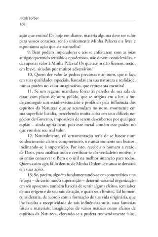 Jacob Lorber
168


ação que ensina! De hoje em diante, matéria alguma deve ter valor
para vossos corações, senão unicamente Minha Palavra e a livre e
espontânea ação que ela aconselha!
     9. Bem podem imperadores e reis se enfeitarem com as jóias
antigas; querendo ser sábios e poderosos, não devem considerá-las, e
dar apenas valor à Minha Palavra! Os que assim não fizerem, serão,
em breve, sitiados por muitos adversários!
     10. Quem der valor às pedras preciosas e ao ouro, que o faça
em suas qualidades especiais, baseadas em sua natureza e realidade,
nunca porém no valor imaginativo, que representa mentira!
     11. Se um regente mandasse forrar as paredes de sua sala de
estar, com placas de ouro polido, que se origina em a luz, a fim
de conseguir um estado visionário e profético pela influência dos
espíritos da Natureza que se acumulam no ouro, mormente em
sua superfície luzidia, percebendo muita coisa em seus difíceis ne-
gócios de Governo, impossíveis de serem descobertos por qualquer
espião – ainda agiria bem; pois este metal contém esse poder, no
que consiste seu real valor.
     12. Naturalmente, tal ornamentação teria de se basear num
conhecimento claro e compreensivo, e nunca somente em boatos,
inclinando-se à superstição. Por isto, recebeu o homem a razão,
de Deus, para analisar tudo e certificar-se do verdadeiro motivo, e
só então conservar o Bem e o útil na melhor intenção para todos.
Quem assim agir, fá-lo dentro de Minha Ordem, e nunca se desviará
em suas ações.
     13. Se, porém, alguém fundamentando-se em comentários e na
fé cega – de certo modo superstição – determinasse tal organização
em seu aposento, também haveria de sentir alguns efeitos, sem saber
de sua origem e de seu raio de ação, e quais seus limites. Tal homem
consideraria, de acordo com a formação de sua vida originária, que
lhe faculta a receptividade de tais influências sutis, suas fantasias
fúteis e materiais, imaginações de vários matizes como efeitos de
espíritos da Natureza, elevando-se a profeta tremendamente falso,
 