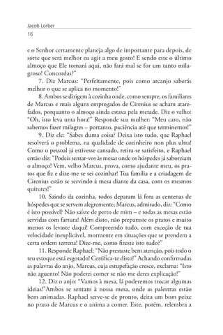 Jacob Lorber
16


e o Senhor certamente planeja algo de importante para depois, de
sorte que será melhor eu agir a meu gosto! E sendo este o último
almoço que Ele tomará aqui, não fará mal se for um tanto mila-
groso! Concordas?”
     7. Diz Marcus: “Perfeitamente, pois como arcanjo saberás
melhor o que se aplica no momento!”
     8. Ambos se dirigem à cozinha onde, como sempre, os familiares
de Marcus e mais alguns empregados de Cirenius se acham atare-
fados, porquanto o almoço ainda estava pela metade. Diz o velho:
“Oh, isto leva uma hora!” Responde sua mulher: “Meu caro, não
sabemos fazer milagres – portanto, paciência até que terminemos!”
     9. Diz ele: “Sabes duma coisa? Deixa isto tudo, que Raphael
resolverá o problema, na qualidade de cozinheiro non plus ultra!
Como o pessoal já estivesse cansado, retira-se satisfeito, e Raphael
então diz: “Podeis sentar-vos às mesas onde os hóspedes já saboreiam
o almoço! Vem, velho Marcus, prova, como ajudante meu, os pra-
tos que fiz e dize-me se sei cozinhar! Tua família e a criadagem de
Cirenius estão se servindo à mesa diante da casa, com os mesmos
quitutes!”
     10. Saindo da cozinha, todos deparam lá fora as centenas de
hóspedes que se servem alegremente; Marcus, admirado, diz: “Como
é isto possível? Não saíste de perto de mim – e todas as mesas estão
servidas com fartura! Além disto, não preparaste os pratos e muito
menos os levaste daqui! Compreendo tudo, com exceção de tua
velocidade inexplicável, mormente em situações que se prendem a
certa ordem terrena! Dize-me, como fizeste isto tudo?”
     11. Responde Raphael: “Não prestaste bem atenção, pois todo o
teu estoque está esgotado! Certifica-te disto!” Achando confirmadas
as palavras do anjo, Marcus, cuja estupefação cresce, exclama: “Isto
não aguento! Não poderei comer se não me deres explicação!”
     12. Diz o anjo: “Vamos à mesa, lá poderemos trocar algumas
ideias!”Ambos se sentam à nossa mesa, onde as palestras estão
bem animadas. Raphael serve-se de pronto, deita um bom peixe
no prato de Marcus e o anima a comer. Este, porém, relembra a
 