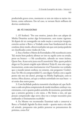 O Grande Evangelho de João – Volume V
                                                                 169


produzindo graves erros, mormente se tem em mãos os meios vio-
lentos, como soberano. Em tal caso, se tornam fáceis milhares de
desvios condenáveis.

      88. FÉ E RACIOCÍNIO

     1. (O Senhor): “Por esse motivo, jamais deve um adepto de
Minha Doutrina aceitar algo levianamente, sem exame rigoroso.
Só depois de ter conseguido em tudo noção e convicção integrais,
convém aceitar o Bem e a Verdade como base fundamental de sua
conduta; deste modo, obterá resultados tais que com justiça poderão
ser classificados como vindos do Céu.
     2. Sou o Senhor e Mestre de Eternidades e Me reconheceis como
Tal; muito bem poderia afirmar ser isto ou aquilo certo ou errado,
preto ou branco – e Me acreditaríeis, sabendo no vosso íntimo,
Quem Sou. Acaso seria justa esta fé autoritária? Mas, quem poderia
alegar ter Eu jamais exigido ação idêntica? Exijo fé, mas não cega e
inconsciente, senão uma inteiramente viva! Transmito-vos verdades
que o mundo jamais sonhou; no entanto, não pergunto: Credes?,
mas: Ter-Me-eis compreendido? E, caso digais: Senhor, este e aquele
ponto não nos são claros!, prossigo na Minha Explicação, com os
meios a Meu alcance, até que a tenhais assimilado em suas bases – e
só então dou outro passo.
     3. Com facilidade poderia transmitir elucidação tal, que facili-
tasse a cada um plena compreensão de modo imediato; conheço-vos,
entretanto, e sei o quanto podeis assimilar de momento, permitindo
que a semente germine e crie raízes, e Me limito a isto, até que
possais compreender algo novo; dou-vos o tempo necessário para
analisardes o Ensinamento recebido!
     4. Eu Mesmo vos recomendo: Examinai tudo e conservai o
Bem e a Verdade! Agindo Eu deste modo – quanto mais a vós cabe
tal atitude, porquanto não podeis penetrar os pensamentos do
próximo, como Eu!
 