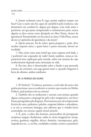 Jacob Lorber
170


     5. Jamais reclameis uma fé cega, porém explicai sempre sua
base! Caso o outro não for capaz de assimilá-la pelo intelecto, não
desanimeis em conduzi-lo, degrau por degrau, com todo amor e
paciência, até que possa compreender o ensinamento; pois, nunca
alguém se deve tornar vosso discípulo em Meu Nome, dentro da
ignorância! Transmitindo-vos Eu uma Luz clara e Vida Plena, nunca
deveis ser apóstolos da ignorância e da morte!
     6. Quem procura, há de achar; quem pergunta e pede, deve
receber resposta clara; e quem bater à porta trancada, deverá ser
recebido!
     7. Não existe coisa mais inútil que uma resposta mal dada, e
é preferível não responder de todo! Assim também, torna-se im-
praticável uma explicação pela metade, sobre um assunto de cujo
conhecimento depende uma orientação na vida.
     8. Por isto, deve o doutrinador saber a fundo o que pretende
ensinar, do contrário, um cego guiará outro e, quando chegarem à
beira do abismo, ambos tombarão.

       89. O PERIGO DO OURO

      1. (O Senhor): “Conheces, portanto, o real valor do ouro e das
pedras preciosas; usa-os conforme te ensinei, que estarás em Minha
Ordem, qual patriarca da era remota!
      2. Também eles os conheciam e usavam com justiça; quando
alguns começaram a empregá-los pelo valor imaginativo, em breve
foram perseguidos pela desgraça. Precisamente por tal compreensão
fictícia do ouro, pedrarias e pérolas, surgiram ladrões e salteadores,
e os reis se tornaram inimigos, por saberem que o vizinho havia
acumulado, em excesso, aquele metal amarelo.
      3. É, pois, a tolice dos homens, provocadora da perseguição
recíproca; surgem, finalmente, todos os vícios imagináveis: inveja,
avareza, ganância, orgulho, altivez, domínio, intemperança, gula,
impudicícia etc., e, no fim, crueldades variadas, crimes e assassínios!
 