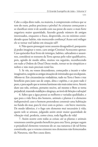 O Grande Evangelho de João – Volume V
                                                                      171


Cabe a culpa disto tudo, na maioria, à compreensão errônea que se
tem do ouro, pedras preciosas e pérolas! As criaturas começaram a
se classificar entre si de acordo com sua posse do ouro: o mais forte
angariava maior quantidade, fazendo grande número de amigos
interessados, enquanto o fraco, desprovido, era no mínimo consi-
derado quase ladrão, não merecendo confiança! Acaso será milagre
ele se tornar real ladrão em situação tal?!
     4. Não quero prosseguir neste assunto desagradável, porquanto
já podes imaginar o resto, caro amigo Cirenius! Acrescento apenas:
Caso quiserdes ficar livres de inimigos, ladrões, salteadores e assassi-
nos, considerai os tesouros da Terra apenas pelo valor qualificativo,
pois, agindo de modo sábio, muitos vos seguirão, reconhecendo
em tudo a Ordem de Deus! Desse modo, tornar-se-ão simpáticos e
nobres e não mais precisais temê-los.
     5. Se vós, ou vossos descendentes, começardes a incutir o valor
imaginativo, surgirão as antigas situações de inimizades que ora deparais.
Afirmo-te: Em circunstâncias verdadeiras, tudo na Terra é bom e traz
benefícios para justo uso de corpo, alma e espírito, e ao puro tudo é
puro, e para aquele que se tornou luminoso não mais existe treva. Através
dum uso tolo, errôneo, portanto nocivo, até mesmo o Bem se torna
prejudicial, trazendo maldição e desgraça, ao invés de bênção e salvação!
     6. Sabes que a água possui as melhores e variadas qualidades, e
que para a vida física dos homens, animais e plantas é o elemento
indispensável; caso o homem pretendesse construir uma habitação
no fundo do mar, para lá viver com os peixes – em breve morreria.
De modo idêntico, é o fogo um elemento mui necessário à vida;
quem nele se atirasse, julgando assim atrair maior quantidade de
vibração vital, perderia, como cinza, toda fagulha de vida!
     7. Assim ocorre com todas as coisas; até as plantas e animais
venenosos contêm grandes benefícios para esta Terra, porque sugam
o prejudicial elemento venenoso do ar; sua natureza é de tal forma
constituída, que o veneno existente nos elementos não fermentados
da Natureza, não lhes causa dano.
 