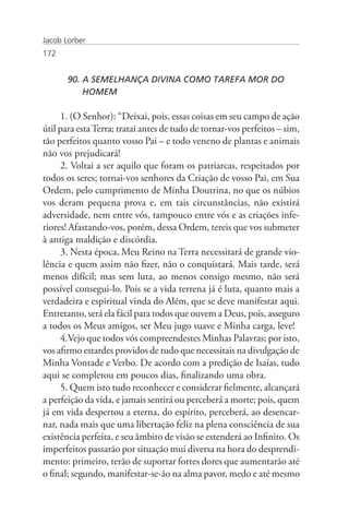 Jacob Lorber
172


       90. A SEMELHANÇA DIVINA COMO TAREFA MOR DO 		
           HOMEM

     1. (O Senhor): “Deixai, pois, essas coisas em seu campo de ação
útil para esta Terra; tratai antes de tudo de tornar-vos perfeitos – sim,
tão perfeitos quanto vosso Pai – e todo veneno de plantas e animais
não vos prejudicará!
     2. Voltai a ser aquilo que foram os patriarcas, respeitados por
todos os seres; tornai-vos senhores da Criação de vosso Pai, em Sua
Ordem, pelo cumprimento de Minha Doutrina, no que os núbios
vos deram pequena prova e, em tais circunstâncias, não existirá
adversidade, nem entre vós, tampouco entre vós e as criações infe-
riores! Afastando-vos, porém, dessa Ordem, tereis que vos submeter
à antiga maldição e discórdia.
     3. Nesta época, Meu Reino na Terra necessitará de grande vio-
lência e quem assim não fizer, não o conquistará. Mais tarde, será
menos difícil; mas sem luta, ao menos consigo mesmo, não será
possível consegui-lo. Pois se a vida terrena já é luta, quanto mais a
verdadeira e espiritual vinda do Além, que se deve manifestar aqui.
Entretanto, será ela fácil para todos que ouvem a Deus, pois, asseguro
a todos os Meus amigos, ser Meu jugo suave e Minha carga, leve!
     4.Vejo que todos vós compreendestes Minhas Palavras; por isto,
vos afirmo estardes providos de tudo que necessitais na divulgação de
Minha Vontade e Verbo. De acordo com a predição de Isaías, tudo
aqui se completou em poucos dias, finalizando uma obra.
     5. Quem isto tudo reconhecer e considerar fielmente, alcançará
a perfeição da vida, e jamais sentirá ou perceberá a morte; pois, quem
já em vida despertou a eterna, do espírito, perceberá, ao desencar-
nar, nada mais que uma libertação feliz na plena consciência de sua
existência perfeita, e seu âmbito de visão se estenderá ao Infinito. Os
imperfeitos passarão por situação mui diversa na hora do desprendi-
mento: primeiro, terão de suportar fortes dores que aumentarão até
o final; segundo, manifestar-se-ão na alma pavor, medo e até mesmo
 