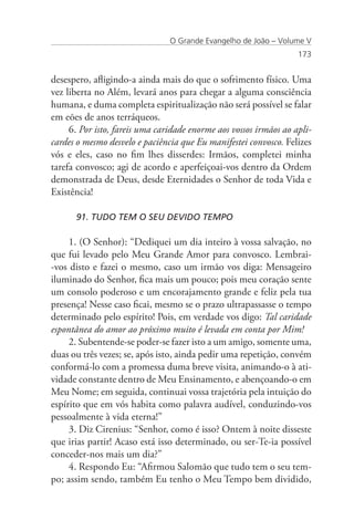 O Grande Evangelho de João – Volume V
                                                                   173


desespero, afligindo-a ainda mais do que o sofrimento físico. Uma
vez liberta no Além, levará anos para chegar a alguma consciência
humana, e duma completa espiritualização não será possível se falar
em eões de anos terráqueos.
     6. Por isto, fareis uma caridade enorme aos vossos irmãos ao apli-
cardes o mesmo desvelo e paciência que Eu manifestei convosco. Felizes
vós e eles, caso no fim lhes disserdes: Irmãos, completei minha
tarefa convosco; agi de acordo e aperfeiçoai-vos dentro da Ordem
demonstrada de Deus, desde Eternidades o Senhor de toda Vida e
Existência!

      91. TUDO TEM O SEU DEVIDO TEMPO

     1. (O Senhor): “Dediquei um dia inteiro à vossa salvação, no
que fui levado pelo Meu Grande Amor para convosco. Lembrai-
-vos disto e fazei o mesmo, caso um irmão vos diga: Mensageiro
iluminado do Senhor, fica mais um pouco; pois meu coração sente
um consolo poderoso e um encorajamento grande e feliz pela tua
presença! Nesse caso ficai, mesmo se o prazo ultrapassasse o tempo
determinado pelo espírito! Pois, em verdade vos digo: Tal caridade
espontânea do amor ao próximo muito é levada em conta por Mim!
     2. Subentende-se poder-se fazer isto a um amigo, somente uma,
duas ou três vezes; se, após isto, ainda pedir uma repetição, convém
conformá-lo com a promessa duma breve visita, animando-o à ati-
vidade constante dentro de Meu Ensinamento, e abençoando-o em
Meu Nome; em seguida, continuai vossa trajetória pela intuição do
espírito que em vós habita como palavra audível, conduzindo-vos
pessoalmente à vida eterna!”
     3. Diz Cirenius: “Senhor, como é isso? Ontem à noite disseste
que irias partir! Acaso está isso determinado, ou ser-Te-ia possível
conceder-nos mais um dia?”
     4. Respondo Eu: “Afirmou Salomão que tudo tem o seu tem-
po; assim sendo, também Eu tenho o Meu Tempo bem dividido,
 