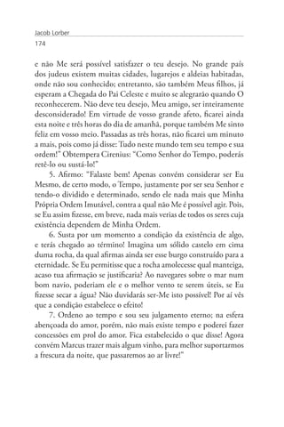 Jacob Lorber
174


e não Me será possível satisfazer o teu desejo. No grande país
dos judeus existem muitas cidades, lugarejos e aldeias habitadas,
onde não sou conhecido; entretanto, são também Meus filhos, já
esperam a Chegada do Pai Celeste e muito se alegrarão quando O
reconhecerem. Não deve teu desejo, Meu amigo, ser inteiramente
desconsiderado! Em virtude de vosso grande afeto, ficarei ainda
esta noite e três horas do dia de amanhã, porque também Me sinto
feliz em vosso meio. Passadas as três horas, não ficarei um minuto
a mais, pois como já disse: Tudo neste mundo tem seu tempo e sua
ordem!” Obtempera Cirenius: “Como Senhor do Tempo, poderás
retê-lo ou sustá-lo!”
      5. Afirmo: “Falaste bem! Apenas convém considerar ser Eu
Mesmo, de certo modo, o Tempo, justamente por ser seu Senhor e
tendo-o dividido e determinado, sendo ele nada mais que Minha
Própria Ordem Imutável, contra a qual não Me é possível agir. Pois,
se Eu assim fizesse, em breve, nada mais verias de todos os seres cuja
existência dependem de Minha Ordem.
      6. Susta por um momento a condição da existência de algo,
e terás chegado ao término! Imagina um sólido castelo em cima
duma rocha, da qual afirmas ainda ser esse burgo construído para a
eternidade. Se Eu permitisse que a rocha amolecesse qual manteiga,
acaso tua afirmação se justificaria? Ao navegares sobre o mar num
bom navio, poderiam ele e o melhor vento te serem úteis, se Eu
fizesse secar a água? Não duvidarás ser-Me isto possível! Por aí vês
que a condição estabelece o efeito!
      7. Ordeno ao tempo e sou seu julgamento eterno; na esfera
abençoada do amor, porém, não mais existe tempo e poderei fazer
concessões em prol do amor. Fica estabelecido o que disse! Agora
convém Marcus trazer mais algum vinho, para melhor suportarmos
a frescura da noite, que passaremos ao ar livre!”
 