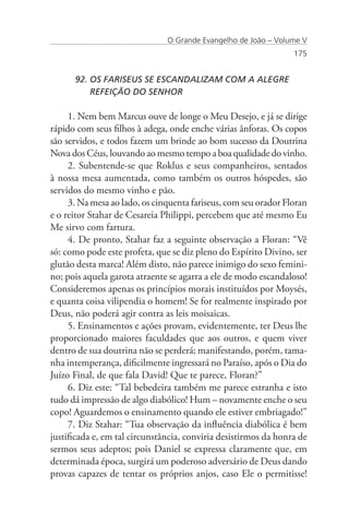 O Grande Evangelho de João – Volume V
                                                                 175


      92. OS FARISEUS SE ESCANDALIZAM COM A ALEGRE 		
          REFEIÇÃO DO SENHOR

     1. Nem bem Marcus ouve de longe o Meu Desejo, e já se dirige
rápido com seus filhos à adega, onde enche várias ânforas. Os copos
são servidos, e todos fazem um brinde ao bom sucesso da Doutrina
Nova dos Céus, louvando ao mesmo tempo a boa qualidade do vinho.
     2. Subentende-se que Roklus e seus companheiros, sentados
à nossa mesa aumentada, como também os outros hóspedes, são
servidos do mesmo vinho e pão.
     3. Na mesa ao lado, os cinquenta fariseus, com seu orador Floran
e o reitor Stahar de Cesareia Philippi, percebem que até mesmo Eu
Me sirvo com fartura.
     4. De pronto, Stahar faz a seguinte observação a Floran: “Vê
só: como pode este profeta, que se diz pleno do Espírito Divino, ser
glutão desta marca! Além disto, não parece inimigo do sexo femini-
no; pois aquela garota atraente se agarra a ele de modo escandaloso!
Consideremos apenas os princípios morais instituídos por Moysés,
e quanta coisa vilipendia o homem! Se for realmente inspirado por
Deus, não poderá agir contra as leis moisaicas.
     5. Ensinamentos e ações provam, evidentemente, ter Deus lhe
proporcionado maiores faculdades que aos outros, e quem viver
dentro de sua doutrina não se perderá; manifestando, porém, tama-
nha intemperança, dificilmente ingressará no Paraíso, após o Dia do
Juízo Final, de que fala David! Que te parece, Floran?”
     6. Diz este: “Tal bebedeira também me parece estranha e isto
tudo dá impressão de algo diabólico! Hum – novamente enche o seu
copo! Aguardemos o ensinamento quando ele estiver embriagado!”
     7. Diz Stahar: “Tua observação da influência diabólica é bem
justificada e, em tal circunstância, conviria desistirmos da honra de
sermos seus adeptos; pois Daniel se expressa claramente que, em
determinada época, surgirá um poderoso adversário de Deus dando
provas capazes de tentar os próprios anjos, caso Ele o permitisse!
 