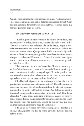 Jacob Lorber
176


Quiçá é precisamente ele o mencionado inimigo? Neste caso, vamo-
-nos quanto antes, do contrário, Satanás nos carrega de vez!” Com
tais conjecturas e demonstrações se entretêm os fariseus, desde que
tomei o primeiro copo de vinho.

       93. DISCURSO VEEMENTE DE ROKLUS

     1. Roklus, plenamente convicto de Minha Divindade, não
suporta tais absurdos, levanta-se, encorajado pelo vinho, e diz:
“Numa assembléia tão selecionada onde Deus, anjos e nós,
criaturas razoáveis, nos encontramos quais irmãos, os suínos não
deveriam tomar parte! Que palestra doida e atrevida! Quando
suínos esfaimados começam a grunhir, manifestam mais sabedoria
do que tal baboseira! Em suma, o fariseu é o sujeito mais igno-
rante, repelente e maldoso e sempre o será, mormente quando
é chefe dos escribas.
     2. Tais monstros em tudo supõem o diabo! Ensinam mesmo que
os demônios fazem caça constante às almas da Terra, e conviria que
cada criatura usasse fetiches consagrados pelo Templo, que deveriam
ser renovados, no mínimo, duas vezes ao ano; no entanto, não se
apercebem serem eles mesmos os ditos demônios!
     3. Tu, Raphael, há pouco fizeste sumir aquela pedra; não te seria
possível dar sumiço a esses cinquenta suínos?! Considera o que se
atrevem a externar: Ele, o Criador do vinho e do pão está pecando,
porque dele Se serviu e além disto por ter a Seu lado, uma menina
inocente! Compreenderás não poder eu permitir isto! Têm de ser
afastados! A tantas coisas assistiram, entretanto, alegam ser possível
tratar-se aqui de uma maquinação infernal! Amigo celeste, não tenho
tua origem; mas, não permitirei, à custa de minha vida, que esses
animais venham enlamear a Face do Santíssimo!”
     4. Só então os fariseus percebem o rompante de Roklus, e o
chefe, Stahar, levanta-se e diz, de cenho cerrado: “Roklus, acaso te
referes a nós?”
 