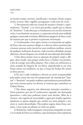 Jacob Lorber
178


ao mesmo tempo, mentira, mistificação e tentação, donde surgem
inveja, avareza, ódio, orgulho, perseguição e toda sorte de vícios.
     3. Precisamente todo este cortejo de mentira e fraude é, espiri-
tualmente, “Satanás”, e os vícios que produz, aquilo que se chama
de “demônio”. Cada alma que se fundamenta em um dos inúmeros
vícios, é um demônio em pessoa, e a expressão ativa de uma maldade
qualquer, mantendo o instinto, dificilmente apagável, de fazer o mal,
da maneira por que se positiva na presente encarnação.
     4. Continuando a viver após a morte e se mantendo nas regiões
da Terra, não raro acontece dirigir-se a alma às esferas exteriores das
criaturas; procura nelas incentivar uma tendência maldosa, através
de qualquer inclinação da pessoa, onde encontra afinidade, porque
alimenta a mesma fraqueza, em virtude de uma educação descuidada.
     5.Tais almas muitas vezes se apossam do próprio corpo e afli-
gem, deste modo, uma psique ainda fraca; o Senhor isto permite,
a fim de corrigir uma falha psíquica. Pois a alma em sofrimento se
sente enojada da fraqueza de seu físico, empenhando-se em criar
forças contra sua tendência, no que a Graça do Senhor lhe assiste
na hora precisa.
     6.Vê, isto é tudo verdadeiro e deveria ser assim compreendido
pelo judeu; como não tem tal compreensão, ele entende por “Sata-
nás” e “demônio” um poder maldoso espiritualmente personificado,
que sente imenso prazer em desviar as criaturas que caminham na
Ordem Divina.
     7.Tais almas negativas não alimentam intenções contrárias a
Deus; primeiro, por não O conhecerem; segundo, são demasiado
ignorantes e tolas para poderem tomar uma decisão. Além de si
mesmas, não cogitam de necessidades e agem por simples egoísmo;
apoderam-se apenas daquilo que satisfaz seu amor-próprio e são,
entre si, muito desconfiadas. Não podem cogitar duma força con-
junta, e tens razão em afirmar ser nulo seu poder.
     8. Realmente, nada conseguem com pessoas integradas no amor
e na vontade de Deus; às vacilantes, cujas inclinações tanto espirituais
 