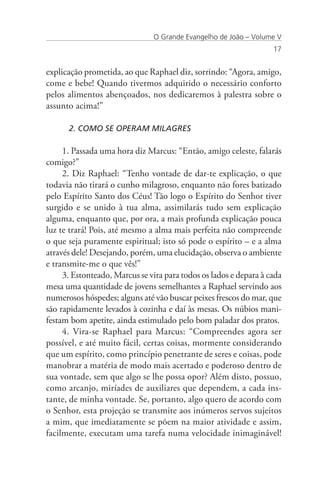 O Grande Evangelho de João – Volume V
                                                                   17


explicação prometida, ao que Raphael diz, sorrindo: “Agora, amigo,
come e bebe! Quando tivermos adquirido o necessário conforto
pelos alimentos abençoados, nos dedicaremos à palestra sobre o
assunto acima!”

      2. COMO SE OPERAM MILAGRES

     1. Passada uma hora diz Marcus: “Então, amigo celeste, falarás
comigo?”
     2. Diz Raphael: “Tenho vontade de dar-te explicação, o que
todavia não tirará o cunho milagroso, enquanto não fores batizado
pelo Espírito Santo dos Céus! Tão logo o Espírito do Senhor tiver
surgido e se unido à tua alma, assimilarás tudo sem explicação
alguma, enquanto que, por ora, a mais profunda explicação pouca
luz te trará! Pois, até mesmo a alma mais perfeita não compreende
o que seja puramente espiritual; isto só pode o espírito – e a alma
através dele! Desejando, porém, uma elucidação, observa o ambiente
e transmite-me o que vês!”
     3. Estonteado, Marcus se vira para todos os lados e depara à cada
mesa uma quantidade de jovens semelhantes a Raphael servindo aos
numerosos hóspedes; alguns até vão buscar peixes frescos do mar, que
são rapidamente levados à cozinha e daí às mesas. Os núbios mani-
festam bom apetite, ainda estimulado pelo bom paladar dos pratos.
     4. Vira-se Raphael para Marcus: “Compreendes agora ser
possível, e até muito fácil, certas coisas, mormente considerando
que um espírito, como princípio penetrante de seres e coisas, pode
manobrar a matéria de modo mais acertado e poderoso dentro de
sua vontade, sem que algo se lhe possa opor? Além disto, possuo,
como arcanjo, miríades de auxiliares que dependem, a cada ins-
tante, de minha vontade. Se, portanto, algo quero de acordo com
o Senhor, esta projeção se transmite aos inúmeros servos sujeitos
a mim, que imediatamente se põem na maior atividade e assim,
facilmente, executam uma tarefa numa velocidade inimaginável!
 