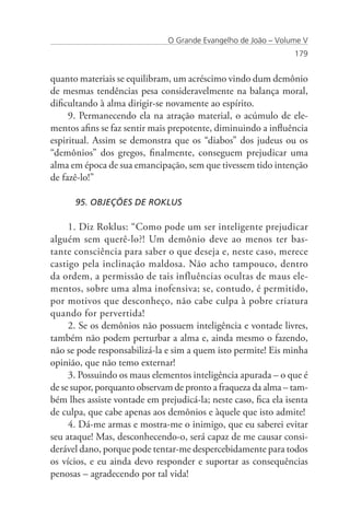 O Grande Evangelho de João – Volume V
                                                                 179


quanto materiais se equilibram, um acréscimo vindo dum demônio
de mesmas tendências pesa consideravelmente na balança moral,
dificultando à alma dirigir-se novamente ao espírito.
     9. Permanecendo ela na atração material, o acúmulo de ele-
mentos afins se faz sentir mais prepotente, diminuindo a influência
espiritual. Assim se demonstra que os “diabos” dos judeus ou os
“demônios” dos gregos, finalmente, conseguem prejudicar uma
alma em época de sua emancipação, sem que tivessem tido intenção
de fazê-lo!”

      95. OBJEÇÕES DE ROKLUS

     1. Diz Roklus: “Como pode um ser inteligente prejudicar
alguém sem querê-lo?! Um demônio deve ao menos ter bas-
tante consciência para saber o que deseja e, neste caso, merece
castigo pela inclinação maldosa. Não acho tampouco, dentro
da ordem, a permissão de tais influências ocultas de maus ele-
mentos, sobre uma alma inofensiva; se, contudo, é permitido,
por motivos que desconheço, não cabe culpa à pobre criatura
quando for pervertida!
     2. Se os demônios não possuem inteligência e vontade livres,
também não podem perturbar a alma e, ainda mesmo o fazendo,
não se pode responsabilizá-la e sim a quem isto permite! Eis minha
opinião, que não temo externar!
     3. Possuindo os maus elementos inteligência apurada – o que é
de se supor, porquanto observam de pronto a fraqueza da alma – tam-
bém lhes assiste vontade em prejudicá-la; neste caso, fica ela isenta
de culpa, que cabe apenas aos demônios e àquele que isto admite!
     4. Dá-me armas e mostra-me o inimigo, que eu saberei evitar
seu ataque! Mas, desconhecendo-o, será capaz de me causar consi-
derável dano, porque pode tentar-me despercebidamente para todos
os vícios, e eu ainda devo responder e suportar as consequências
penosas – agradecendo por tal vida!
 