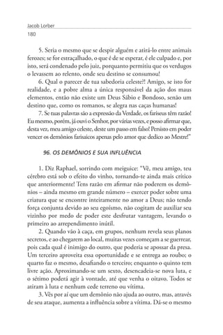 Jacob Lorber
180


      5. Seria o mesmo que se despir alguém e atirá-lo entre animais
ferozes; se for estraçalhado, o que é de se esperar, é ele culpado e, por
isto, será condenado pelo juiz, porquanto permitiu que os verdugos
o levassem ao relento, onde seu destino se consumou!
      6. Qual o parecer de tua sabedoria celeste?! Amigo, se isto for
realidade, e a pobre alma a única responsável da ação dos maus
elementos, então não existe um Deus Sábio e Bondoso, senão um
destino que, como os romanos, se alegra nas caças humanas!
      7. Se tuas palavras são a expressão da Verdade, os fariseus têm razão!
Eu mesmo, porém, já ouvi o Senhor, por várias vezes, e posso afirmar que,
desta vez, meu amigo celeste, deste um passo em falso! Persisto em poder
vencer os demônios farisaicos apenas pelo amor que dedico ao Mestre!”

       96. OS DEMÔNIOS E SUA INFLUÊNCIA

     1. Diz Raphael, sorrindo com meiguice: “Vê, meu amigo, teu
cérebro está sob o efeito do vinho, tornando-te ainda mais crítico
que anteriormente! Tens razão em afirmar não poderem os demô-
nios – ainda mesmo em grande número – exercer poder sobre uma
criatura que se encontre inteiramente no amor a Deus; não tendo
força conjunta devido ao seu egoísmo, não cogitam de auxiliar seu
vizinho por medo de poder este desfrutar vantagem, levando o
primeiro ao arrependimento inútil.
     2. Quando vão à caça, em grupos, nenhum revela seus planos
secretos, e ao chegarem ao local, muitas vezes começam a se guerrear,
pois cada qual é inimigo do outro, que poderia se apossar da presa.
Um terceiro aproveita essa oportunidade e se entrega ao roubo; o
quarto faz o mesmo, desafiando o terceiro; enquanto o quinto tem
livre ação. Aproximando-se um sexto, desencadeia-se nova luta, e
o sétimo poderá agir à vontade, até que venha o oitavo. Todos se
atiram à luta e nenhum cede terreno ou vítima.
     3. Vês por aí que um demônio não ajuda ao outro, mas, através
de seu ataque, aumenta a influência sobre a vítima. Dá-se o mesmo
 