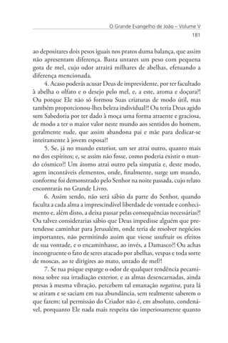 O Grande Evangelho de João – Volume V
                                                                 181


ao depositares dois pesos iguais nos pratos duma balança, que assim
não apresentam diferença. Basta untares um peso com pequena
gota de mel, cujo odor atrairá milhares de abelhas, efetuando a
diferença mencionada.
     4. Acaso poderás acusar Deus de imprevidente, por ter facultado
à abelha o olfato e o desejo pelo mel, e, a este, aroma e doçura?!
Ou porque Ele não só formou Suas criaturas de modo útil, mas
também proporcionou-lhes beleza individual?! Ou teria Deus agido
sem Sabedoria por ter dado à moça uma forma atraente e graciosa,
de modo a ter o maior valor neste mundo aos sentidos do homem,
geralmente rude, que assim abandona pai e mãe para dedicar-se
inteiramente à jovem esposa?!
     5. Se, já no mundo exterior, um ser atrai outro, quanto mais
no dos espíritos; e, se assim não fosse, como poderia existir o mun-
do cósmico?! Um átomo atrai outro pela simpatia e, deste modo,
agem incontáveis elementos, onde, finalmente, surge um mundo,
conforme foi demonstrado pelo Senhor na noite passada, cujo relato
encontrarás no Grande Livro.
     6. Assim sendo, não será sábio da parte do Senhor, quando
faculta a cada alma a imprescindível liberdade de vontade e conheci-
mento e, além disto, a deixa passar pelas consequências necessárias?!
Ou talvez considerarias sábio que Deus impedisse alguém que pre-
tendesse caminhar para Jerusalém, onde teria de resolver negócios
importantes, não permitindo assim que viesse usufruir os efeitos
de sua vontade, e o encaminhasse, ao invés, a Damasco?! Ou achas
incongruente o fato de seres atacado por abelhas, vespas e toda sorte
de moscas, ao te dirigires ao mato, untado de mel?!
     7. Se tua psique esparge o odor de qualquer tendência pecami-
nosa sobre sua irradiação exterior, e as almas desencarnadas, ainda
presas à mesma vibração, percebem tal emanação negativa, para lá
se atiram e se saciam em tua abundância, sem realmente saberem o
que fazem; tal permissão do Criador não é, em absoluto, condená-
vel, porquanto Ele nada mais respeita tão imperiosamente quanto
 