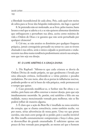 Jacob Lorber
182


a liberdade incondicional de cada alma. Pois, cada qual tem meios
de sobra para se livrar dos hóspedes indesejáveis, tão logo o queira!
     8. Se pretendes não ser molestado, ao ar livre, pelos insetos, basta
lavares o mel que se aderiu a ti; e se não quiseres alimentar demônios
que enfraquecem e perturbam tua alma, aceita como máxima de
vida a Ordem de Deus e te garanto que não serás perturbado por
qualquer elemento!
     9. Crê-me, se não atraíres os demônios por qualquer fraqueza
psíquica, jamais conseguirão persuadir ou tentar-te; caso os tiveres
chamado à tua esfera, serás o único culpado se positivarem e endu-
recerem tua alma numa tendência predominante através sua atração,
sem que isto seja seu desejo.

       97. O LIVRE ARBÍTRIO E A GRAÇA DIVINA

    1. Diz Raphael: “Afirmo-te que cada criatura se desvia da
Ordem Divina de modo próprio, no que geralmente é levada por
uma educação errônea, inclinando-se a várias paixões e pecados
verdadeiros. Por este meio, abre ela as portas às influências nocivas,
podendo perder-se até às bases da vida psíquica, onde permanecerá
o tempo que quiser.
    2. Caso pretenda modificar-se, o Senhor não lhe obsta o ca-
minho, pois basta um aflito externar o menor desejo, para que seja
imediatamente socorrido. Se, porém, está satisfeito e feliz em sua
maldade, nunca mencionando vontade para melhorar, não se lhe
poderá influir de maneira alguma.
    3. É claro que a ação do Bem lhe é insuflada na zona sensitiva
do coração, que se chama consciência, como também recebe, vez
por outra, sérias advertências de nossa parte. Uma vez que preste
ouvidos, não mais corre perigo de se perder, pois o auxílio invisível
do Alto insufla constantemente compreensão e força à alma, para
se desvencilhar do grande emaranhado. É suficiente apenas um
pouco de boa vontade para progredir, ao menos até que o homem
 