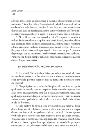 Jacob Lorber
184


arbítrio teria como consequência a evidente desintegração de sua
natureza. Pois se lhe cabe a formação individual dentro da Ordem
estabelecida pelo Senhor, preciso é que faça uso dos meios à sua
disposição para se aperfeiçoar, assim como o homem da Terra ne-
cessita procurar, conhecer e ingerir o alimento, caso queira subsistir.
     9. Nem Deus, nem um anjo descerá à Terra para transmitir a
todos: Saciai-vos disto e daquilo caso sentis fome!, mas sim, deixa
que a criatura prove os frutos que encontre. Sentindo sede, recorrerá
à fonte cristalina; e o frio a incomodando, saberá tecer as fibras que
lhe proporcionarão os meios para confeccionar sua roupa. À procura
de proteção contra os animais, em breve terá construído sua cabana.
Para onde se dirigir, sempre achará os mais variados recursos e, com
eles, as forças necessárias.

       98. DETERMINAÇÃO PRÓPRIA DA ALMA

     1. (Raphael): “Se o Senhor deixa que o homem cuide de suas
necessidades externas, a fim de exercitar a alma no conhecimento
e na atividade própria, quanto mais se torna isto necessário para
ela mesma!
     2. Nas próprias almas animais é implantado um instinto, pelo
qual agem de acordo com sua espécie. Seria absurdo supor-se que
esses seres, aparentemente sem fala e razão, executassem suas ações
qual máquinas movidas por força exterior. Se assim fosse, nem um
animal caseiro poderia ser adestrado, tampouco obedeceria à cha-
mada do homem.
     3. Pelo motivo de possuir todo irracional psique própria, dona
duma força em si enfeixada, donde a alma movimenta seu corpo
dentro do livre arbítrio, pode-se ensinar o animal. Um ser apenas
vivificado pelo exterior não tem memória nem qualquer critério.
Toda sua vida é mecânica, e sua aspiração tão medida e classificada,
de sorte a não se cogitar dum aperfeiçoamento através de qualquer
ensino; em tal caso, deve este também ser apenas externo e mecânico.
 