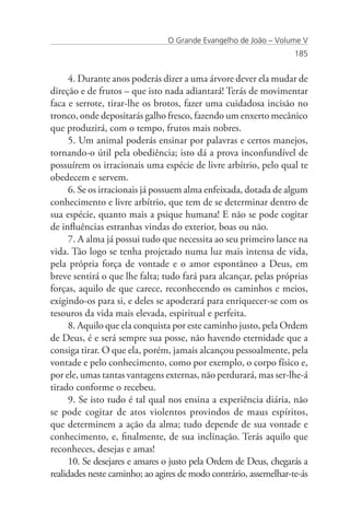 O Grande Evangelho de João – Volume V
                                                                   185


      4. Durante anos poderás dizer a uma árvore dever ela mudar de
direção e de frutos – que isto nada adiantará! Terás de movimentar
faca e serrote, tirar-lhe os brotos, fazer uma cuidadosa incisão no
tronco, onde depositarás galho fresco, fazendo um enxerto mecânico
que produzirá, com o tempo, frutos mais nobres.
      5. Um animal poderás ensinar por palavras e certos manejos,
tornando-o útil pela obediência; isto dá a prova inconfundível de
possuírem os irracionais uma espécie de livre arbítrio, pelo qual te
obedecem e servem.
      6. Se os irracionais já possuem alma enfeixada, dotada de algum
conhecimento e livre arbítrio, que tem de se determinar dentro de
sua espécie, quanto mais a psique humana! E não se pode cogitar
de influências estranhas vindas do exterior, boas ou não.
      7. A alma já possui tudo que necessita ao seu primeiro lance na
vida. Tão logo se tenha projetado numa luz mais intensa de vida,
pela própria força de vontade e o amor espontâneo a Deus, em
breve sentirá o que lhe falta; tudo fará para alcançar, pelas próprias
forças, aquilo de que carece, reconhecendo os caminhos e meios,
exigindo-os para si, e deles se apoderará para enriquecer-se com os
tesouros da vida mais elevada, espiritual e perfeita.
      8. Aquilo que ela conquista por este caminho justo, pela Ordem
de Deus, é e será sempre sua posse, não havendo eternidade que a
consiga tirar. O que ela, porém, jamais alcançou pessoalmente, pela
vontade e pelo conhecimento, como por exemplo, o corpo físico e,
por ele, umas tantas vantagens externas, não perdurará, mas ser-lhe-á
tirado conforme o recebeu.
      9. Se isto tudo é tal qual nos ensina a experiência diária, não
se pode cogitar de atos violentos provindos de maus espíritos,
que determinem a ação da alma; tudo depende de sua vontade e
conhecimento, e, finalmente, de sua inclinação. Terás aquilo que
reconheces, desejas e amas!
      10. Se desejares e amares o justo pela Ordem de Deus, chegarás a
realidades neste caminho; ao agires de modo contrário, assemelhar-te-ás
 