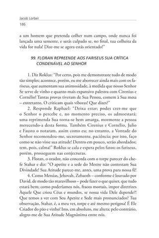 Jacob Lorber
186


a um homem que pretenda colher num campo, onde nunca foi
lançada uma semente, e serás culpado se, no final, tua colheita da
vida for nula! Dize-me se agora estás orientado!”

       99. FLORAN REPREENDE AOS FARISEUS SUA CRÍTICA 	               	
          CONDENÁVEL AO SENHOR

     1. Diz Roklus: “Por certo, pois me demonstraste tudo de modo
tão simples; acontece, porém, eu me aborrecer ainda mais com os fa-
riseus, que aumentam sua animosidade, à medida que nosso Senhor
Se serve de vinho e quanto mais expansivo palestra com Cirenius e
Cornélio! Tantas provas tiveram de Sua Pessoa, comem à Sua mesa
– entretanto, O criticam quais víboras! Que dizes?”
     2. Responde Raphael: “Deixa estar; podes crer-me que
o Senhor o percebe e, no momento preciso, os admoestará;
uma reprimenda Sua torna-se bem amarga, mormente a pessoa
merecendo-a desta forma. Também Cirenius e Cornélio, Julio
e Fausto o notaram, assim como eu; no entanto, a Vontade do
Senhor recomendou-me, secretamente, paciência; por isto, faço
como se não visse sua atitude! Dentro em pouco, serão abordados;
tem, pois, calma!” Roklus se cala e espera pelos fatos; os fariseus,
porém, prosseguem nas conjecturas.
     3. Floran, o orador, não concorda com o torpe parecer do che-
fe Stahar e diz: “O apetite e a sede do Mestre não contestam Sua
Divindade! Sua Atitude parece-me, antes, uma prova para nossa fé!
     4. Como Messias, Jehovah, Zebaoth – conforme é louvado por
David, de modo tão maravilhoso – pode fazer o que quiser, que tudo
estará bem; como poderíamos nós, fracos mortais, impor diretrizes
Àquele Que criou Céus e mundos, se nossa vida Dele depende?!
Que temos a ver com Seu Apetite e Sede mais pronunciados? Tua
observação, Stahar, é, a meu ver, torpe e até mesmo perigosa! É Ele
Criador do pão e vinho! Isto, em absoluto, me altera; pelo contrário,
alegro-me de Sua Atitude Magnânima entre nós.
 