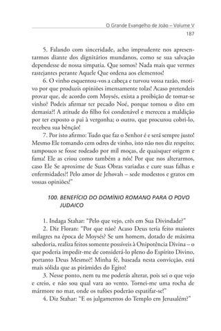 O Grande Evangelho de João – Volume V
                                                                 187


     5. Falando com sinceridade, acho imprudente nos apresen-
tarmos diante dos dignitários mundanos, como se sua salvação
dependesse de nossa simpatia. Que somos? Nada mais que vermes
rastejantes perante Aquele Que ordena aos elementos!
     6. O vinho esquentou-vos a cabeça e turvou vossa razão, moti-
vo por que produzis opiniões imensamente tolas! Acaso pretendeis
provar que, de acordo com Moysés, exista a proibição de tomar-se
vinho? Podeis afirmar ter pecado Noé, porque tomou o dito em
demasia?! A atitude do filho foi condenável e mereceu a maldição
por ter exposto o pai à vergonha; o outro, que procurou cobri-lo,
recebeu sua bênção!
     7. Por isto afirmo: Tudo que faz o Senhor é e será sempre justo!
Mesmo Ele tomando cem odres de vinho, isto não nos diz respeito;
tampouco se fosse rodeado por mil moças, de quaisquer origem e
fama! Ele as criou como também a nós! Por que nos alterarmos,
caso Ele Se aproxime de Suas Obras variadas e cure suas falhas e
enfermidades?! Pelo amor de Jehovah – sede modestos e gratos em
vossas opiniões!”

      100. BENEFÍCIO DO DOMÍNIO ROMANO PARA O POVO 		
           JUDAICO

     1. Indaga Stahar: “Pelo que vejo, crês em Sua Divindade?”
     2. Diz Floran: “Por que não? Acaso Deus teria feito maiores
milagres na época de Moysés? Se um homem, dotado de máxima
sabedoria, realiza feitos somente possíveis à Onipotência Divina – o
que poderia impedir-me de considerá-lo pleno do Espírito Divino,
portanto Deus Mesmo?! Minha fé, baseada nesta convicção, está
mais sólida que as pirâmides do Egito!
     3. Nesse ponto, nem tu me poderás alterar, pois sei o que vejo
e creio, e não sou qual vara ao vento. Tornei-me uma rocha de
mármore no mar, onde os tufões poderão espatifar-se!”
     4. Diz Stahar: “E os julgamentos do Templo em Jerusalém?”
 