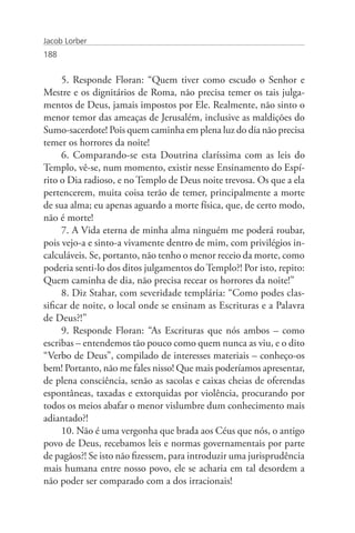 Jacob Lorber
188


     5. Responde Floran: “Quem tiver como escudo o Senhor e
Mestre e os dignitários de Roma, não precisa temer os tais julga-
mentos de Deus, jamais impostos por Ele. Realmente, não sinto o
menor temor das ameaças de Jerusalém, inclusive as maldições do
Sumo-sacerdote! Pois quem caminha em plena luz do dia não precisa
temer os horrores da noite!
     6. Comparando-se esta Doutrina claríssima com as leis do
Templo, vê-se, num momento, existir nesse Ensinamento do Espí-
rito o Dia radioso, e no Templo de Deus noite trevosa. Os que a ela
pertencerem, muita coisa terão de temer, principalmente a morte
de sua alma; eu apenas aguardo a morte física, que, de certo modo,
não é morte!
     7. A Vida eterna de minha alma ninguém me poderá roubar,
pois vejo-a e sinto-a vivamente dentro de mim, com privilégios in-
calculáveis. Se, portanto, não tenho o menor receio da morte, como
poderia senti-lo dos ditos julgamentos do Templo?! Por isto, repito:
Quem caminha de dia, não precisa recear os horrores da noite!”
     8. Diz Stahar, com severidade templária: “Como podes clas-
sificar de noite, o local onde se ensinam as Escrituras e a Palavra
de Deus?!”
     9. Responde Floran: “As Escrituras que nós ambos – como
escribas – entendemos tão pouco como quem nunca as viu, e o dito
“Verbo de Deus”, compilado de interesses materiais – conheço-os
bem! Portanto, não me fales nisso! Que mais poderíamos apresentar,
de plena consciência, senão as sacolas e caixas cheias de oferendas
espontâneas, taxadas e extorquidas por violência, procurando por
todos os meios abafar o menor vislumbre dum conhecimento mais
adiantado?!
     10. Não é uma vergonha que brada aos Céus que nós, o antigo
povo de Deus, recebamos leis e normas governamentais por parte
de pagãos?! Se isto não fizessem, para introduzir uma jurisprudência
mais humana entre nosso povo, ele se acharia em tal desordem a
não poder ser comparado com a dos irracionais!
 