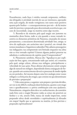 Jacob Lorber
18


Pessoalmente, nada faço; à minha vontade onipotente, milhões
são obrigados à atividade movida de seu ser intrínseco, operando
uma ação exigida, de modo vertiginoso; isto tanto mais positivo
quanto pelo Senhor – e consequentemente por nós – de há muito
tudo foi previsto e preparado para determinada ocorrência que, em
caso de necessidade, surge na matéria como algo recente.
     5. Recorda-te da maneira pela qual surgiu um jumento na
montanha; desta forma, tudo se cria quando a nossa vontade in-
centiva os elementos primitivos da Natureza, emanados de nossos
pensamentos, a executarem determinada atividade! Isto, amigo, te
sirva de explicação; um acréscimo não é possível, em virtude dos
termos mundanos e linguísticos reduzidos! Não adianta prosseguires
nas indagações; tua compreensão será limitada enquanto tua alma
não se tiver tornado espírito! Criatura alguma poderá penetrar na
sabedoria e conhecimento do espírito puro! Compreendeste?”
     6. Plenamente satisfeito, Marcus diz: “Agradeço-te por expli-
cação tão boa; agora, concatenando tudo que assisti, sei a maneira
pela qual, amigo celeste, efetuas teus milagres, principalmente a
velocidade de tuas ações. Posso afirmar abertamente existir sempre
algo de natural nos milagres, dependendo duma conjugação de for-
ças, quando um acontecimento deverá se processar de modo rápido
ou em períodos. Até mesmo deparo uma leve analogia entre vossos
milagres e as feitiçarias dos magos, que consiste no que denominaste
de previsão e preparação!
     7. Falo como penso, o seguinte: sem preparo e previsão devidos,
ser-vos-ia tão difícil a realização dum fenômeno, quanto a um mago
sem o aparelhamento e a prévia combinação com seus ajudantes.
Naturalmente, ninguém disto deve ter conhecimento, do contrário
nada feito com a magia! Resumo: todas as coisas são possíveis ao
Senhor e a vós, através Dele, nunca de modo imprevisto, senão
preparado talvez desde eternidades e espiritualmente já efetuado
em etapas! Aquilo que se apresenta na matéria, já fora previsto e
preparado espiritualmente!
 