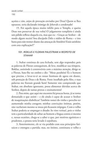 Jacob Lorber
190


açoites e sim, anjos de provação enviados por Deus! Quem se lhes
opusesse, seria declarado inimigo de Jehovah e condenado!
     15. Foi aquela época muito infeliz para o Templo, e queira
Deus nos preservar de sua volta! O julgamento templário é ainda
um pálido reflexo daquela era, mas que eu – Graças ao Senhor – de
modo algum receio! Sou discípulo Dele e súdito de Roma – e isto
basta para não tremer diante das ameaças do Sinédrio! Estás satisfeito
com esta explicação?!”

       101. ROKLUS E FLORAN PALESTRAM A RESPEITO DE 		
            STAHAR

     1. Stahar continua de cara fechada, sem algo responder; pois
as palavras de Floran conseguiram, de leve, modificar sua têmpera.
Roklus, assistindo à controvérsia com a máxima atenção, dirige-se
a Floran, bate-lhe no ombro e diz: “Meus parabéns! És o homem
que preciso, e levar-te-ei ao nosso Instituto de agora em diante,
sob proteção de Deus e de Roma. Foste insuflado pelo Alto, e tuas
palavras me fizeram grande bem! Somente não compreendo que
Stahar, em absoluto ignorante, possa alimentar dúvidas acerca do
Senhor, depois de tantas provas e ensinamentos!
     2. Para mim, que aqui me encontro há poucas horas, já se torna
demasiado o que assisti – e ele ainda é capaz de acusar o Senhor
de maquinações diabólicas! Também tomei do vinho e percebo ter
aumentado minha coragem; minhas convicções íntimas, porém,
não vacilariam mesmo se meus pés ficassem trôpegos. Com o velho
Stahar poderia se empregar o ditado: In vino veritas!, pois o vinho
tem a particularidade de soltar ao homem a língua contra si mesmo
e, nessas ocasiões, chega-se a saber o que, por motivos egoísticos e
prudentes, a pessoa teria levado à sepultura.
     3. Anteriormente, ele se viu perdido com seus princípios fari-
saicos e entregou a partida; mas, no íntimo, continuou o velho e
 