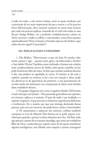 Jacob Lorber
192


é tudo em tudo, e nós somos irmãos, entre os quais nenhum tem
a pretensão de ser mais importante do que o outro; e se for preciso
haver diferenciação, deve consistir somente no amor mais intenso
que cada um procura aplicar, tratando de ser útil com todas as suas
forças! Amigo Roklus, eis a profissão verdadeiramente celeste na
Terra: socorrer a todos os aflitos e necessitados, tanto física quanto
espiritualmente! Nisto se baseia a Vontade expressa do Senhor e que
todos devem seguir! Concordas?!”

       102. ROKLUS ELUCIDA O FARISAÍSMO

     1. Diz Roklus: “Mencionaste o que até hoje foi minha vida:
sentir, pensar e agir – quanto mais agora, reconhecendo o Senhor
e Sua índole Divina! Também estou inclinado a formar um critério
mais condescendente acerca de Stahar, pois quem caminha na luz
pode facilmente falar da noite. Se bem que existam sombras durante
o dia, não podem ser igualadas às trevas. O mesmo se dá com o
espírito: quando na criatura se faz a luz em coração e alma, pode
ela aborrecer-se da ignorância do próximo, e tais pensamentos de
revolta ainda são luminosos em comparação às ideias mais lúcidas
dum verdadeiro fariseu.
     2. Os gregos chegaram até a criar o seguinte ditado: Tal homem
é mais tolo que um fariseu! – Não pretendo generalizar essa opinião;
no entanto, aplica-se à maioria. O pior de tudo é sua maldade e o
espírito vingativo, o que provam as inúmeras experiências dolorosas
e irrefutáveis. Eis o motivo por que sou inimigo declarado dessas
pessoas, pois em seu convívio não pode haver união e intercâmbio!
     3. Os samaritanos e saduceus são tratáveis, embora também
cumpram as Leis de Moysés! Dos fariseus só se pode esperar con-
sideração quando a pessoa se deixa dominar por eles. Dá-lhes tudo
que possuis a ponto de te tornares mendigo, que serás um verdadeiro
filho de Deus, enaltecido por aquela casta! Ai de quem manifestar
alguma inteligência; será olhado com suspeita e jamais conseguirá
 