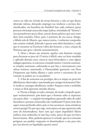O Grande Evangelho de João – Volume V
                                                                  193


vencer na vida em virtude da inveja farisaica; a não ser que fizesse
oferenda vultosa, deixando empregar seu intelecto a serviços des-
classificados, em benefício do Sinédrio! Isto tudo esclarece quem
procura orientação acerca dos arqui-judeus, intitulados de “fariseus”;
tive pessoalmente prova disto, através duma palestra que ouvi entre
dois, bem nutridos. Disse, pois, o primeiro de voz rouca: Amigo,
a fábula tola de Moysés, que nunca existiu, é realmente estupenda;
não contém verdade; Jehovah é apenas uma ideia fantástica; e tudo
que se encontra na Escritura é obra dos homens, e estes, criação da
Natureza que gera e destrói constantemente.
     4. Deus e deuses são somente aqueles com bastante energia
para elevarem-se para tal. O início é difícil; uma vez bem estudado
e aplicado durante anos, torna-se mera brincadeira e, com alguns
milagres aparentes, se convence o mundo inteiro. Convém construir-
se templos suntuosos, enfeitando-os por fora e internamente com
tolices místicas, mostrando, à Humanidade ignorante, um Deus
Onipotente que habita alhures e cujos servos e executores de sua
vontade só podem ser os sacerdotes!
     5. A fim de aumentar seu prestígio, deve-se impor ao povo leis
dificilmente observadas e sancionadas por castigos inclementes! Des-
te modo se consegue obediência, medo e fraqueza entre a multidão
e torna-se fácil aparentar atitudes divinas.
     6. Preciso é dirigir-se toda a atenção, de modo a impedir quais-
quer esclarecimentos, pois basta que o homem saiba se expressar;
um passo além – e surgirão investigadores querendo saber de tudo!
Sacerdotes e pessoas esclarecidas não combinam! O povo nem deve
supor nosso profundo saber; pois se isto acontecer, nossa existência
correrá perigo! Eis por que urge, nesta época em que aparecem toda
sorte de doutrinadores, fazer com que sejam impedidos! Muito
embora uma andorinha só não faça verão, prova ela que em breve
haverá muitas. Aliás, poderão aparecer à vontade, que só se tornarão
perigosas aos pardais; enquanto os doutrinadores o são para nós;
por isso devem ser liquidados quanto antes!
 
