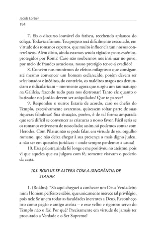 Jacob Lorber
194


     7. Eis o discurso louvável do fariseu, recebendo aplausos do
colega. Todavia afirmou: Teu projeto será dificilmente executado, em
virtude dos romanos espertos, que muito influenciaram nossos con-
terrâneos. Além disto, ainda estamos sendo vigiados pelos essênios,
protegidos por Roma! Caso não soubermos nos insinuar no povo,
por meio de fraudes astuciosas, nosso prestígio ter-se-á evadido!
     8. Convém nos munirmos de efeitos milagrosos que consigam
até mesmo convencer um homem esclarecido, porém devem ser
selecionados e inéditos, do contrário, os malditos magos nos denun-
ciam e ridicularizam – mormente agora que surgiu um taumaturgo
na Galileia, fazendo tudo para nos destronar! Tanto ele quanto o
batizador no Jordão devem ser aniquilados! Que te parece?
     9. Respondeu o outro: Estaria de acordo, caso os chefes do
Templo, excessivamente avarentos, quisessem soltar parte de suas
riquezas fabulosas! Sua situação, porém, é de tal forma amparada
que será difícil se convencer as criaturas a nosso favor. Fácil seria se
os romanos estivessem de nosso lado; assim, só podemos contar com
Herodes. Com Pilatus não se pode falar, em virtude de seu orgulho
romano, que não deixa chegar à sua presença o mais digno judeu,
a não ser em questões jurídicas – onde sempre perdemos a causa!
     10. Essa palestra ainda foi longe e me positivou no ateísmo, pois
vi que aqueles que eu julgava com fé, somente visavam o poderio
da casta.

       103. ROKLUS SE ALTERA COM A IGNORÂNCIA DE 		
            STAHAR

     1. (Roklus): “Só aqui cheguei a conhecer um Deus Verdadeiro
num Homem perfeito e sábio, que unicamente merece tal privilégio;
pois nele Se unem todas as faculdades inerentes a Deus. Reconheço
isto como pagão e antigo ateísta – e esse velho e rigoroso servo do
Templo não o faz! Por quê? Precisamente em virtude de jamais ter
procurado a Verdade e o Ser Supremo!
 