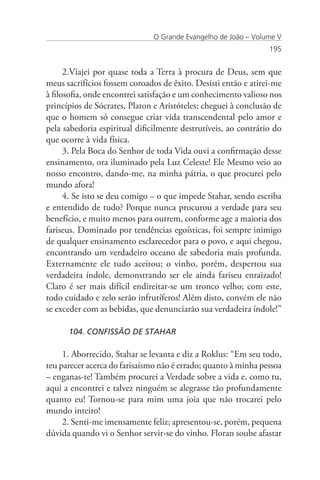 O Grande Evangelho de João – Volume V
                                                                195


      2.Viajei por quase toda a Terra à procura de Deus, sem que
meus sacrifícios fossem coroados de êxito. Desisti então e atirei-me
à filosofia, onde encontrei satisfação e um conhecimento valioso nos
princípios de Sócrates, Platon e Aristóteles; cheguei à conclusão de
que o homem só consegue criar vida transcendental pelo amor e
pela sabedoria espiritual dificilmente destrutíveis, ao contrário do
que ocorre à vida física.
      3. Pela Boca do Senhor de toda Vida ouvi a confirmação desse
ensinamento, ora iluminado pela Luz Celeste! Ele Mesmo veio ao
nosso encontro, dando-me, na minha pátria, o que procurei pelo
mundo afora!
      4. Se isto se deu comigo – o que impede Stahar, sendo escriba
e entendido de tudo? Porque nunca procurou a verdade para seu
benefício, e muito menos para outrem, conforme age a maioria dos
fariseus. Dominado por tendências egoísticas, foi sempre inimigo
de qualquer ensinamento esclarecedor para o povo, e aqui chegou,
encontrando um verdadeiro oceano de sabedoria mais profunda.
Externamente ele tudo aceitou; o vinho, porém, despertou sua
verdadeira índole, demonstrando ser ele ainda fariseu enraizado!
Claro é ser mais difícil endireitar-se um tronco velho; com este,
todo cuidado e zelo serão infrutíferos! Além disto, convém ele não
se exceder com as bebidas, que denunciarão sua verdadeira índole!”

      104. CONFISSÃO DE STAHAR

     1. Aborrecido, Stahar se levanta e diz a Roklus: “Em seu todo,
teu parecer acerca do farisaísmo não é errado; quanto à minha pessoa
– enganas-te! Também procurei a Verdade sobre a vida e, como tu,
aqui a encontrei e talvez ninguém se alegrasse tão profundamente
quanto eu! Tornou-se para mim uma joia que não trocarei pelo
mundo inteiro!
     2. Senti-me imensamente feliz; apresentou-se, porém, pequena
dúvida quando vi o Senhor servir-se do vinho. Floran soube afastar
 