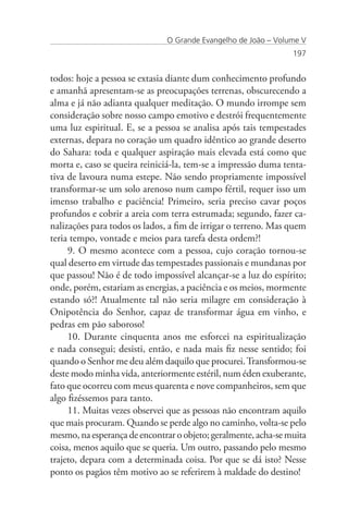 O Grande Evangelho de João – Volume V
                                                                197


todos: hoje a pessoa se extasia diante dum conhecimento profundo
e amanhã apresentam-se as preocupações terrenas, obscurecendo a
alma e já não adianta qualquer meditação. O mundo irrompe sem
consideração sobre nosso campo emotivo e destrói frequentemente
uma luz espiritual. E, se a pessoa se analisa após tais tempestades
externas, depara no coração um quadro idêntico ao grande deserto
do Sahara: toda e qualquer aspiração mais elevada está como que
morta e, caso se queira reiniciá-la, tem-se a impressão duma tenta-
tiva de lavoura numa estepe. Não sendo propriamente impossível
transformar-se um solo arenoso num campo fértil, requer isso um
imenso trabalho e paciência! Primeiro, seria preciso cavar poços
profundos e cobrir a areia com terra estrumada; segundo, fazer ca-
nalizações para todos os lados, a fim de irrigar o terreno. Mas quem
teria tempo, vontade e meios para tarefa desta ordem?!
     9. O mesmo acontece com a pessoa, cujo coração tornou-se
qual deserto em virtude das tempestades passionais e mundanas por
que passou! Não é de todo impossível alcançar-se a luz do espírito;
onde, porém, estariam as energias, a paciência e os meios, mormente
estando só?! Atualmente tal não seria milagre em consideração à
Onipotência do Senhor, capaz de transformar água em vinho, e
pedras em pão saboroso!
     10. Durante cinquenta anos me esforcei na espiritualização
e nada consegui; desisti, então, e nada mais fiz nesse sentido; foi
quando o Senhor me deu além daquilo que procurei. Transformou-se
deste modo minha vida, anteriormente estéril, num éden exuberante,
fato que ocorreu com meus quarenta e nove companheiros, sem que
algo fizéssemos para tanto.
     11. Muitas vezes observei que as pessoas não encontram aquilo
que mais procuram. Quando se perde algo no caminho, volta-se pelo
mesmo, na esperança de encontrar o objeto; geralmente, acha-se muita
coisa, menos aquilo que se queria. Um outro, passando pelo mesmo
trajeto, depara com a determinada coisa. Por que se dá isto? Nesse
ponto os pagãos têm motivo ao se referirem à maldade do destino!
 