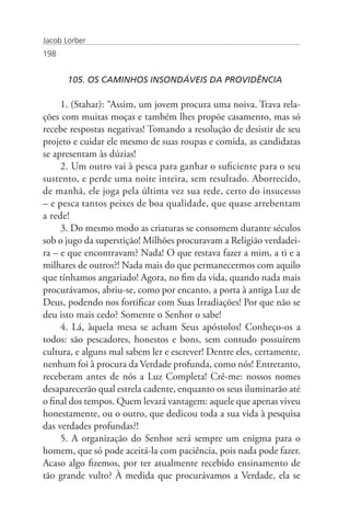 Jacob Lorber
198


       105. OS CAMINHOS INSONDÁVEIS DA PROVIDÊNCIA

     1. (Stahar): “Assim, um jovem procura uma noiva. Trava rela-
ções com muitas moças e também lhes propõe casamento, mas só
recebe respostas negativas! Tomando a resolução de desistir de seu
projeto e cuidar ele mesmo de suas roupas e comida, as candidatas
se apresentam às dúzias!
     2. Um outro vai à pesca para ganhar o suficiente para o seu
sustento, e perde uma noite inteira, sem resultado. Aborrecido,
de manhã, ele joga pela última vez sua rede, certo do insucesso
– e pesca tantos peixes de boa qualidade, que quase arrebentam
a rede!
     3. Do mesmo modo as criaturas se consomem durante séculos
sob o jugo da superstição! Milhões procuravam a Religião verdadei-
ra – e que encontravam? Nada! O que restava fazer a mim, a ti e a
milhares de outros?! Nada mais do que permanecermos com aquilo
que tínhamos angariado! Agora, no fim da vida, quando nada mais
procurávamos, abriu-se, como por encanto, a porta à antiga Luz de
Deus, podendo nos fortificar com Suas Irradiações! Por que não se
deu isto mais cedo? Somente o Senhor o sabe!
     4. Lá, àquela mesa se acham Seus apóstolos! Conheço-os a
todos: são pescadores, honestos e bons, sem contudo possuírem
cultura, e alguns mal sabem ler e escrever! Dentre eles, certamente,
nenhum foi à procura da Verdade profunda, como nós! Entretanto,
receberam antes de nós a Luz Completa! Crê-me: nossos nomes
desaparecerão qual estrela cadente, enquanto os seus iluminarão até
o final dos tempos. Quem levará vantagem: aquele que apenas viveu
honestamente, ou o outro, que dedicou toda a sua vida à pesquisa
das verdades profundas?!
     5. A organização do Senhor será sempre um enigma para o
homem, que só pode aceitá-la com paciência, pois nada pode fazer.
Acaso algo fizemos, por ter atualmente recebido ensinamento de
tão grande vulto? À medida que procurávamos a Verdade, ela se
 