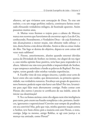 O Grande Evangelho de João – Volume V
                                                                   199


afastava, até que vivíamos sem concepção de Deus. Tu eras um
essênio, e eu um mago perfeito; todavia, continuava fariseu enrai-
zado efetuando verdadeiros milagres, de beatitude aparente. Assim
passamos muitos anos.
      6. Muitas vezes fizemos o trajeto para a cabana de Marcus;
nunca nos ocorreu que haveríamos de encontrar aqui a Luz do Céu,
conhecendo, Pessoalmente, o Verdadeiro Deus – de cuja Existência
não alcançáramos a menor noção, não obstante todo esforço – e
isto, duma forma a não deixar dúvidas. Assim se dão as coisas vindas
do Alto. Tão logo se desista do objetivo, depara-se com coisas mil
vezes mais sublimes!
      7. Fizeste, anteriormente, alusões quando externei dúvidas
acerca da Divindade do Senhor; no íntimo, me alegrei de teu rigor
e, caso minha opinião fosse positiva, teria base para responder-te à
altura. Admirei-me não teres percebido a impassividade do Senhor,
e que tampouco assimilaste a fundo as palavras de Raphael. Por isso,
repito, terem grande valor minhas variadas experiências.
      8. Escolhe vinte de teus amigos sinceros, e podes estar certo de
haver entre eles um traidor, que demonstrará, na primeira oportu-
nidade, sua verdadeira natureza. Encabeço um grupo de quarenta e
nove homens; poderás supor não haver um falso?! Por isto, levantei-
me para aqui falar mais abertamente contigo. Podes contar com
Floran; dos outros é preciso te certificares de sua índole, antes de
iniciar sua doutrinação!
      9. Tu e eu fomos ateístas; entre eles alguns nem têm inteligência
para tanto, pois creem nas fraudes templárias e são, portanto, fanáti-
cos, ignorantes e supersticiosos! Convém usar sempre de prudência
em seu convívio! Mas, pelo que vejo, minha aparente reação contra
o Senhor, teve bom efeito; pois a maioria está com Floran, o resto,
comigo. Julga tu mesmo, amigo Roklus, se agi com justiça e se
mereço tua amizade, como Floran!”
 