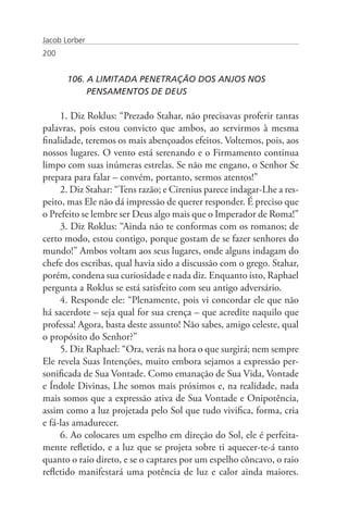 Jacob Lorber
200


       106. A LIMITADA PENETRAÇÃO DOS ANJOS NOS
       	    PENSAMENTOS DE DEUS

     1. Diz Roklus: “Prezado Stahar, não precisavas proferir tantas
palavras, pois estou convicto que ambos, ao servirmos à mesma
finalidade, teremos os mais abençoados efeitos. Voltemos, pois, aos
nossos lugares. O vento está serenando e o Firmamento continua
limpo com suas inúmeras estrelas. Se não me engano, o Senhor Se
prepara para falar – convém, portanto, sermos atentos!”
     2. Diz Stahar: “Tens razão; e Cirenius parece indagar-Lhe a res-
peito, mas Ele não dá impressão de querer responder. É preciso que
o Prefeito se lembre ser Deus algo mais que o Imperador de Roma!”
     3. Diz Roklus: “Ainda não te conformas com os romanos; de
certo modo, estou contigo, porque gostam de se fazer senhores do
mundo!” Ambos voltam aos seus lugares, onde alguns indagam do
chefe dos escribas, qual havia sido a discussão com o grego. Stahar,
porém, condena sua curiosidade e nada diz. Enquanto isto, Raphael
pergunta a Roklus se está satisfeito com seu antigo adversário.
     4. Responde ele: “Plenamente, pois vi concordar ele que não
há sacerdote – seja qual for sua crença – que acredite naquilo que
professa! Agora, basta deste assunto! Não sabes, amigo celeste, qual
o propósito do Senhor?”
     5. Diz Raphael: “Ora, verás na hora o que surgirá; nem sempre
Ele revela Suas Intenções, muito embora sejamos a expressão per-
sonificada de Sua Vontade. Como emanação de Sua Vida, Vontade
e Índole Divinas, Lhe somos mais próximos e, na realidade, nada
mais somos que a expressão ativa de Sua Vontade e Onipotência,
assim como a luz projetada pelo Sol que tudo vivifica, forma, cria
e fá-las amadurecer.
     6. Ao colocares um espelho em direção do Sol, ele é perfeita-
mente refletido, e a luz que se projeta sobre ti aquecer-te-á tanto
quanto o raio direto, e se o captares por um espelho côncavo, o raio
refletido manifestará uma potência de luz e calor ainda maiores.
 
