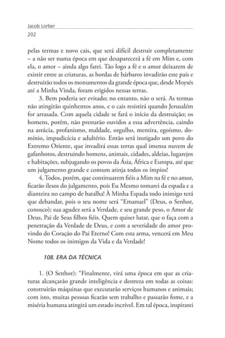 Jacob Lorber
202


pelas termas e novo cais, que será difícil destruir completamente
– a não ser numa época em que desaparecerá a fé em Mim e, com
ela, o amor – ainda algo farei. Tão logo a fé e o amor deixarem de
existir entre as criaturas, as hordas de bárbaros invadirão este país e
destruirão todos os monumentos da grande época que, desde Moysés
até a Minha Vinda, foram erigidos nessas terras.
     3. Bem poderia ser evitado; no entanto, não o será. As termas
não atingirão quinhentos anos, e o cais resistirá quando Jerusalém
for arrasada. Com aquela cidade se fará o início da destruição; os
homens, porém, não prestarão ouvidos a essa advertência, caindo
na astúcia, profanismo, maldade, orgulho, mentira, egoísmo, do-
mínio, impudicícia e adultério. Então será instigado um povo do
Extremo Oriente, que invadirá essas terras qual imensa nuvem de
gafanhotos, destruindo homens, animais, cidades, aldeias, lugarejos
e habitações, subjugando os povos da Ásia, África e Europa, até que
um julgamento grande e comum atinja todos os ímpios!
     4. Todos, porém, que continuarem fiéis a Mim na fé e no amor,
ficarão ilesos do julgamento, pois Eu Mesmo tomarei da espada e a
dianteira no campo de batalha! À Minha Espada todo inimigo terá
que debandar, pois o seu nome será “Emanuel” (Deus, o Senhor,
conosco); sua agudez será a Verdade, e seu grande peso, o Amor de
Deus, Pai de Seus filhos fiéis. Quem quiser lutar, que o faça com a
penetração da Verdade de Deus, e com a severidade do amor pro-
vindo do Coração do Pai Eterno! Com esta arma, vencerá em Meu
Nome todos os inimigos da Vida e da Verdade!

       108. ERA DA TÉCNICA

     1. (O Senhor): “Finalmente, virá uma época em que as cria-
turas alcançarão grande inteligência e destreza em todas as coisas:
construirão máquinas que executarão serviços humanos e animais;
com isto, muitas pessoas ficarão sem trabalho e passarão fome, e a
miséria humana atingirá um estado incrível. Em tal época, inspirarei
 