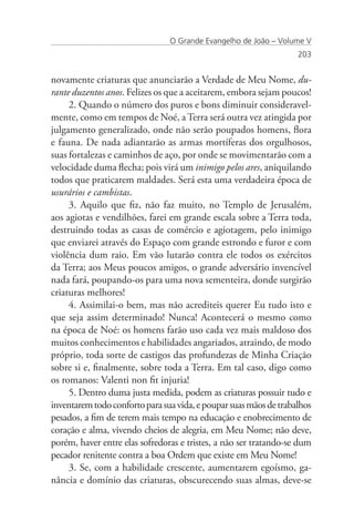 O Grande Evangelho de João – Volume V
                                                                   203


novamente criaturas que anunciarão a Verdade de Meu Nome, du-
rante duzentos anos. Felizes os que a aceitarem, embora sejam poucos!
     2. Quando o número dos puros e bons diminuir consideravel-
mente, como em tempos de Noé, a Terra será outra vez atingida por
julgamento generalizado, onde não serão poupados homens, flora
e fauna. De nada adiantarão as armas mortíferas dos orgulhosos,
suas fortalezas e caminhos de aço, por onde se movimentarão com a
velocidade duma flecha; pois virá um inimigo pelos ares, aniquilando
todos que praticarem maldades. Será esta uma verdadeira época de
usurários e cambistas.
     3. Aquilo que fiz, não faz muito, no Templo de Jerusalém,
aos agiotas e vendilhões, farei em grande escala sobre a Terra toda,
destruindo todas as casas de comércio e agiotagem, pelo inimigo
que enviarei através do Espaço com grande estrondo e furor e com
violência dum raio. Em vão lutarão contra ele todos os exércitos
da Terra; aos Meus poucos amigos, o grande adversário invencível
nada fará, poupando-os para uma nova sementeira, donde surgirão
criaturas melhores!
     4. Assimilai-o bem, mas não acrediteis querer Eu tudo isto e
que seja assim determinado! Nunca! Acontecerá o mesmo como
na época de Noé: os homens farão uso cada vez mais maldoso dos
muitos conhecimentos e habilidades angariados, atraindo, de modo
próprio, toda sorte de castigos das profundezas de Minha Criação
sobre si e, finalmente, sobre toda a Terra. Em tal caso, digo como
os romanos: Valenti non fit injuria!
     5. Dentro duma justa medida, podem as criaturas possuir tudo e
inventarem todo conforto para sua vida, e poupar suas mãos de trabalhos
pesados, a fim de terem mais tempo na educação e enobrecimento de
coração e alma, vivendo cheios de alegria, em Meu Nome; não deve,
porém, haver entre elas sofredoras e tristes, a não ser tratando-se dum
pecador renitente contra a boa Ordem que existe em Meu Nome!
     3. Se, com a habilidade crescente, aumentarem egoísmo, ga-
nância e domínio das criaturas, obscurecendo suas almas, deve-se
 