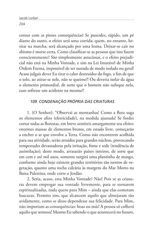 Jacob Lorber
204


contar com as piores consequências! Se puserdes, rápido, um pé
diante do outro, o efeito será uma corrida; quem, no entanto, he-
sitar na marcha, será alcançado por uma lesma. Deixar-se cair no
abismo é morte certa. Como classificar-se as pessoas que isto fazem
conscientemente? São simplesmente astuciosas, e o efeito prejudi-
cial não está na Minha Vontade, e sim na Lei Imutável de Minha
Ordem Eterna, impossível de ser sustada de modo isolado ou geral!
Acaso julgais dever Eu tirar o calor destruidor do fogo, a fim de que
o tolo, ao atirar-se nele, não se queime?! Ou deveria isolar da água
o elemento primordial, de sorte que o homem não sufoque nela,
caso sofresse um acidente na mesma?!

       109. CONDENAÇÃO PRÓPRIA DAS CRIATURAS

     1. (O Senhor): “Observai as montanhas! Como a flora suga
os elementos afins (eletricidade), na medida ajustada! Se fordes
cortar todas as florestas, em breve sentireis amargamente seu efeito:
enormes massas de elementos brutos, em estado livre, começarão
a encher o ar que envolve a Terra. Como não encontrem acolhida
para sua atividade, serão atraídos para grandes núcleos, provocando
tempestades devastadoras pela irritação, fome e sede (tendência de
assimilação); deste modo, arrasarão países inteiros, de sorte que
em cem e até mil anos, somente surgirá uma plantinha de musgo,
conforme ainda hoje existem grandes territórios tão isentos de ve-
getação, quanto uma rocha calcária às margens do Mar Morto na
Baixa Palestina, onde corre o Jordão.
     2. Seria, acaso, esta Minha Vontade? Não! Pois se as criatu-
ras devem empregar sua vontade livremente, para se tornarem
espiritualizadas, nada quero para Mim – ainda que elas cometam
loucuras. Permito sim, que alcancem aquilo que almejaram tão
avidamente, como se disso dependesse sua felicidade. Para Mim,
não importam as consequências: boas ou más! A pessoa só colherá
aquilo que semeou! Mesmo Eu sabendo o que acontecerá no futuro,
 