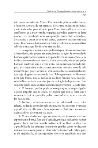 O Grande Evangelho de João – Volume V
                                                                    205


não posso intervir com Minha Onipotência; pois, se assim fizesse,
o homem deixaria de ser criatura. Seria uma máquina animada,
e não teria valor para si, nem para Mim. Assemelhar-se-ia a um
analfabeto, cuja mão tem de ser guiada caso deva escrever; se deste
modo tiver concluído uma composição, nada disto entenderá.
Seria tanto o autor de cem mil cartas, quanto o instrumento que
usou. Tampouco o homem desta Terra seria homem, caso seu livre
arbítrio e sua ação lhe fossem manietados.
      3. Bem pode a vontade ser equilibrada por vários ensinamentos
e leis; todavia, não podem ser impedimento na ação. Se a vontade do
homem quiser aceitar ensino e lei para diretriz de suas ações, ele se
inclinará sem obrigação interna; não o querendo, não existe poder
humano ou divino que o levem a isto. Em suma: sem vontade pró-
pria, a criatura não é mais criatura, mas uma máquina movida pela
Natureza que, posteriormente, será inventada, realizando trabalhos
que hoje ninguém seria capaz de fazer. Tal engenho não será homem,
nem pela forma, muito menos na sua livre função; pois, não pos-
suindo livre arbítrio, também jamais terá ação independente. Fará
somente aquilo que a vontade do homem determinou – e nada mais.
      4. O homem, porém, pode tudo o que quer, sem que alguém
o possa impedir. Assim sendo, ele poderá agir com a Terra que o
sustenta, e terá de aprender, pelas consequências, se sua vontade
foi boa ou má.
      5. Por isso, cada criatura tem a razão e, derivando desta, o in-
telecto, podendo aprender pelo ensino, por leis externas e variadas
experiências, escolhendo o Bem, o justo e verdadeiro e, em conse-
quência disto, determinar sua ação.
      6. Vemos diariamente que os homens, por interesses terrenos,
espezinham o Bem, a Justiça e a Verdade, pelo que deduzimos não ser
possível fazer periclitar ou tolher o livre arbítrio. Deste modo, existe
a possibilidade das criaturas inventarem grandes coisas no decorrer
dos tempos; se começarem a influir sobre a Natureza do orbe a pon-
to de prejudicá-la, as consequências não serão agradáveis, mas sim
 