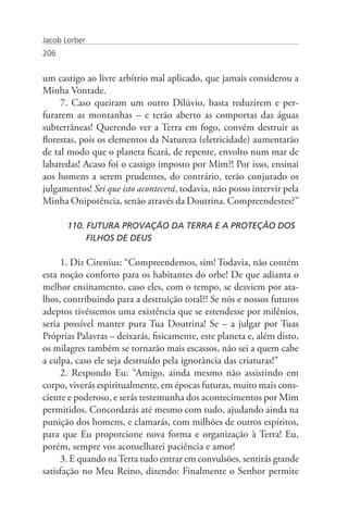 Jacob Lorber
206


um castigo ao livre arbítrio mal aplicado, que jamais considerou a
Minha Vontade.
     7. Caso queiram um outro Dilúvio, basta reduzirem e per-
furarem as montanhas – e terão aberto as comportas das águas
subterrâneas! Querendo ver a Terra em fogo, convém destruir as
florestas, pois os elementos da Natureza (eletricidade) aumentarão
de tal modo que o planeta ficará, de repente, envolto num mar de
labaredas! Acaso foi o castigo imposto por Mim?! Por isso, ensinai
aos homens a serem prudentes, do contrário, terão conjurado os
julgamentos! Sei que isto acontecerá, todavia, não posso intervir pela
Minha Onipotência, senão através da Doutrina. Compreendestes?”

       110. FUTURA PROVAÇÃO DA TERRA E A PROTEÇÃO DOS 	
       	    FILHOS DE DEUS

     1. Diz Cirenius: “Compreendemos, sim! Todavia, não contém
esta noção conforto para os habitantes do orbe! De que adianta o
melhor ensinamento, caso eles, com o tempo, se desviem por ata-
lhos, contribuindo para a destruição total?! Se nós e nossos futuros
adeptos tivéssemos uma existência que se estendesse por milênios,
seria possível manter pura Tua Doutrina! Se – a julgar por Tuas
Próprias Palavras – deixarás, fisicamente, este planeta e, além disto,
os milagres também se tornarão mais escassos, não sei a quem cabe
a culpa, caso ele seja destruído pela ignorância das criaturas!”
     2. Respondo Eu: “Amigo, ainda mesmo não assistindo em
corpo, viverás espiritualmente, em épocas futuras, muito mais cons-
ciente e poderoso, e serás testemunha dos acontecimentos por Mim
permitidos. Concordarás até mesmo com tudo, ajudando ainda na
punição dos homens, e clamarás, com milhões de outros espíritos,
para que Eu proporcione nova forma e organização à Terra! Eu,
porém, sempre vos aconselharei paciência e amor!
     3. E quando na Terra tudo entrar em convulsões, sentirás grande
satisfação no Meu Reino, dizendo: Finalmente o Senhor permite
 
