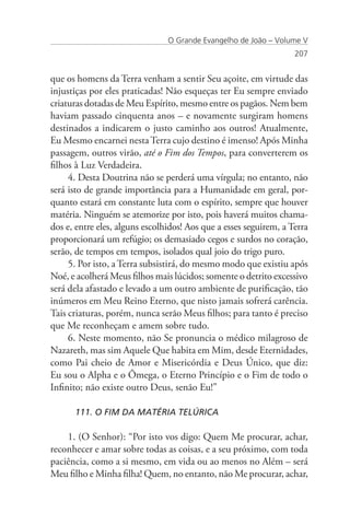 O Grande Evangelho de João – Volume V
                                                                   207


que os homens da Terra venham a sentir Seu açoite, em virtude das
injustiças por eles praticadas! Não esqueças ter Eu sempre enviado
criaturas dotadas de Meu Espírito, mesmo entre os pagãos. Nem bem
haviam passado cinquenta anos – e novamente surgiram homens
destinados a indicarem o justo caminho aos outros! Atualmente,
Eu Mesmo encarnei nesta Terra cujo destino é imenso! Após Minha
passagem, outros virão, até o Fim dos Tempos, para converterem os
filhos à Luz Verdadeira.
     4. Desta Doutrina não se perderá uma vírgula; no entanto, não
será isto de grande importância para a Humanidade em geral, por-
quanto estará em constante luta com o espírito, sempre que houver
matéria. Ninguém se atemorize por isto, pois haverá muitos chama-
dos e, entre eles, alguns escolhidos! Aos que a esses seguirem, a Terra
proporcionará um refúgio; os demasiado cegos e surdos no coração,
serão, de tempos em tempos, isolados qual joio do trigo puro.
     5. Por isto, a Terra subsistirá, do mesmo modo que existiu após
Noé, e acolherá Meus filhos mais lúcidos; somente o detrito excessivo
será dela afastado e levado a um outro ambiente de purificação, tão
inúmeros em Meu Reino Eterno, que nisto jamais sofrerá carência.
Tais criaturas, porém, nunca serão Meus filhos; para tanto é preciso
que Me reconheçam e amem sobre tudo.
     6. Neste momento, não Se pronuncia o médico milagroso de
Nazareth, mas sim Aquele Que habita em Mim, desde Eternidades,
como Pai cheio de Amor e Misericórdia e Deus Único, que diz:
Eu sou o Alpha e o Ômega, o Eterno Princípio e o Fim de todo o
Infinito; não existe outro Deus, senão Eu!”

      111. O FIM DA MATÉRIA TELÚRICA

    1. (O Senhor): “Por isto vos digo: Quem Me procurar, achar,
reconhecer e amar sobre todas as coisas, e a seu próximo, com toda
paciência, como a si mesmo, em vida ou ao menos no Além – será
Meu filho e Minha filha! Quem, no entanto, não Me procurar, achar,
 